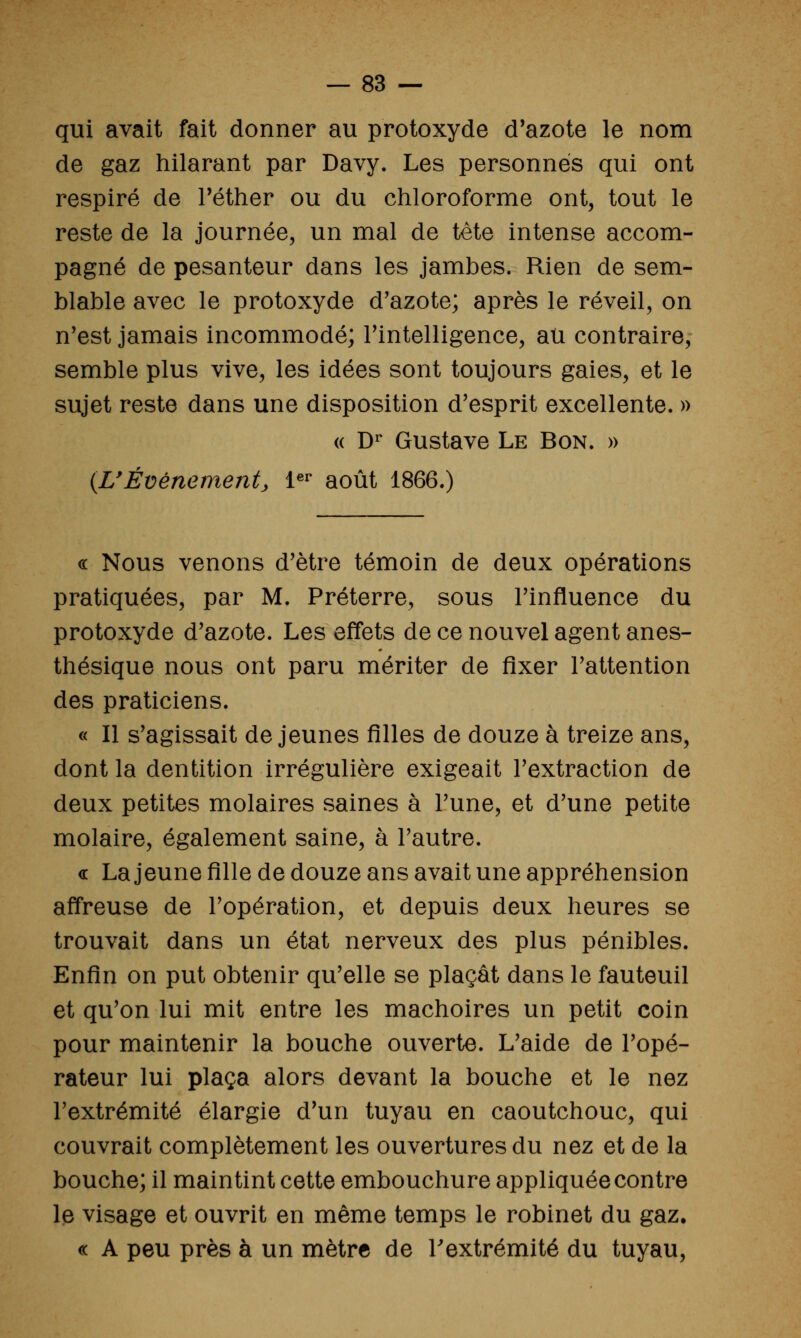 qui avait fait donner au protoxyde d'azote le nom de gaz hilarant par Davy. Les personnes qui ont respiré de Téther ou du chloroforme ont, tout le reste de la journée, un mal de tête intense accom- pagné de pesanteur dans les jambes. Rien de sem- blable avec le protoxyde d'azote; après le réveil, on n'est jamais incommodé; Tintelligence, au contraire, semble plus vive, les idées sont toujours gaies, et le sujet reste dans une disposition d'esprit excellente. » (( D^ Gustave Le Bon. » {UÉvénement, 1«^ août 1866.) « Nous venons d'être témoin de deux opérations pratiquées, par M. Préterre, sous l'influence du protoxyde d'azote. Les effets de ce nouvel agent anes- thésique nous ont paru mériter de fixer l'attention des praticiens. « Il s'agissait déjeunes filles de douze à treize ans, dont la dentition irrégulière exigeait l'extraction de deux petites molaires saines à l'une, et d'une petite molaire, également saine, à l'autre. « La jeune fille de douze ans avait une appréhension affreuse de l'opération, et depuis deux heures se trouvait dans un état nerveux des plus pénibles. Enfin on put obtenir qu'elle se plaçât dans le fauteuil et qu'on lui mit entre les mâchoires un petit coin pour maintenir la bouche ouverte. L'aide de l'opé- rateur lui plaça alors devant la bouche et le nez l'extrémité élargie d'un tuyau en caoutchouc, qui couvrait complètement les ouvertures du nez et de la bouche; il maintint cette embouchure appliquée contre IjS visage et ouvrit en même temps le robinet du gaz, « A peu près à un mètre de l'extrémité du tuyau.