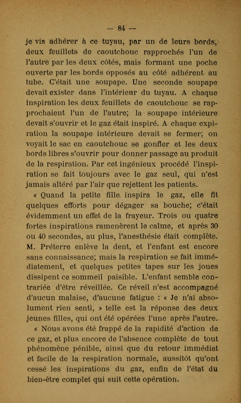 je vis adhérer à ce tuyau, par un de leurs bords, deux feuillets de caoutchouc rapprochés Tun de l'autre par les deux côtés, mais formant une poche ouverte par les bords opposés au côté adhérent au tube. C'était une soupape. Une seconde soupape devait exister dans Tintérieur du tuyau. A chaque inspiration les deux feuillets de caoutchouc se rap- prochaient Tun de Tautre; la soupape intérieure devait s'ouvrir et le gaz était inspiré. A chaque expi- ration la soupape intérieure devait se fermer; on voyait le sac en caoutchouc se gonfler et les deux bords libres s'ouvrir pour donner passage au produit de la respiration. Par cet ingénieux procédé l'inspi- ration se fait toujours avec le gaz seul, qui n'est jamais altéré par l'air que rejettent les patients. c( Quand la petite Alla inspira le gaz, elle fit quelques efforts pour dégager sa bouche; c'était évidemment un effet de la frayeur. Trois ou quatre fortes inspirations ramenèrent le calme, et après 30 ou 40 secondes, au plus, Tanesthésie était complète. M. Préterre enlève la dent, et l'enfant est encore sans connaissance; mais la respiration se fait immé- diatement, et quelques petites tapes sur les joues dissipent ce sommeil paisible. L'enfant semble con- trariée d'être réveillée. Ce réveil n'est accompagné d'aucun malaise, d'aucune fatigue : « Je n'ai abso- lument rien senti, » telle est la réponse des deux jeunes filles, qui ont été opérées l'une après l'autre. « Nous avons été frappé de la rapidité d'action de ce gaz, et plus encore de l'absence complète de tout phénomène pénible, ainsi que du retour immédiat et facile de la respiration normale, aussitôt qu'ont cessé les inspirations du gaz, enfin de l'état du bien-être complet qui suit cette opération.