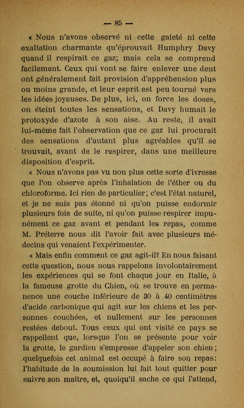 « Nous n'avons observé ni cette gaieté ni cette exaltation cliarmante qu'éprouvait Humpliry Davy quand il respirait ce gaz; mais cela se comprend facilement. Ceux qui vont se faire enlever une dent ont généralement fait provision d'appréhension plus ou moins grande, et leur esprit est peu tourné vers les idées joyeuses. De plus, ici, on force les doses, on éteint toutes les sensations, et Davy humait le protoxyde d'azote à son aise. Au reste, il avait lui-même fait l'observation que ce gaz lui procurait des sensations d'autant plus agréables qu'il se trouvait, avant de le respirer, dans une meilleure disposition d'esprit. (( Nous n'avons pas vu non plus cette sorte d'ivresse que l'on observe après l'inhalation de Téther ou du chloroforme. Ici rien de particulier; c'est l'état naturel, et je ne suis pas étonné ni qu'on puisse endormir plusieurs fois de suite, ni qu'on puisse respirer impu- nément ce gaz avant et pendant les repas, comme M. Préterre nous dit l'avoir fait avec plusieurs mé- decins qui venaient l'expérimenter. c( Mais enfin comment ce gaz agit-il? En nous faisant cette question, nous nous rappelons involontairement les expériences qui se font chaque jour en Italie, à la fameuse grotte du Chien, où se trouve en perma- nence une couche inférieure de 30 à 40 centimètres d'acide carbonique qui agit sur les chiens et les per- sonnes couchées, et nullement sur les personnes restées debout. Tous ceux qui ont visité ce pays se rappellent que, lorsque l'on se présente pour voir la grotte, le gardien s'empresse d'appeler son chien; quelquefois cet animal est occupé à faire son repas: l'habitude de la soumission lui fait tout quitter pour suivre son maître, et, quoiqu'il sache ce qui l'attend.