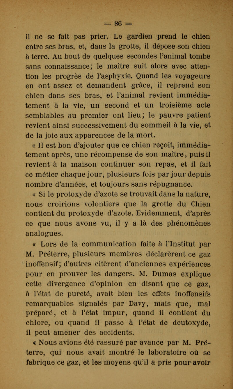 il ne se fait pas prier. Le gardien prend le chien entre ses bras, et, dans la grotte, il dépose son chien à terre. Au bout de quelques secondes ranimai tombe sans connaissance; le maître suit alors avec atten- tion les progrès de Tasphyxie. Quand les voyageurs en ont assez et demandent grâce, il reprend son chien dans ses bras, et Fanimal revient immédia- tement à la vie, un second et un troisième acte semblables au premier ont lieu; le pauvre patient revient ainsi successivement du sommeil à la vie, et de la joie aux apparences de la mort. c< Il est bon d'ajouter que ce chien reçoit, immédia- tement après, une récompense de son maître, puis il revient à la maison continuer son repas, et il fait ce métier chaque jour, plusieurs fois par jour depuis nombre d'années, et toujours sans répugnance. « Si le protoxyde d'azote se trouvait dans la nature, nous croirions volontiers que la grotte du Chien contient du protoxyde d'azote. Evidemment, d'après ce que nous avons vu, il y a là des phénomènes analogues. c( Lors de la communication faite à Tlnstitut par M. Préterre, plusieurs membres déclarèrent ce gaz inoffensif; d'autres citèrent d'anciennes expériences pour en prouver les dangers. M. Dumas explique cette divergence d'opinion en disant que ce gaz, à l'état de pureté, avait bien les effets inoffensifs remarquables signalés par Davy, mais que, mal préparé, et à l'état impur, quand il contient du chlore, ou quand il passe à l'état de deutoxyde, il peut amener des accidents. « Nous avions été rassuré par avance par M, Pré- terre, qui nous avait montré le laboratoire où se fabrique ce gaz, et les moyens qu'il a pris pour avoir