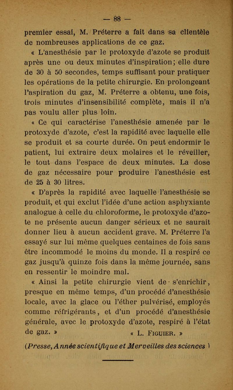 premier essai, M. Préterre a fait dans sa clientèle de nombreuses applications de ce gaz. « L'anesthésie par le protoxyde d'azote se produit après une ou deux minutes d'inspiration; elle dure de 30 à 50 secondes, temps suffisant pour pratiquer les opérations de la petite chirurgie. En prolongeant l'aspiration du gaz, M. Préterre a obtenu, une fois, trois minutes d'insensibilité complète, mais il n'a pas voulu aller plus loin. « Ce qui caractérise l'anesthésie amenée par le protoxyde d'azote, c'est la rapidité avec laquelle elle se produit et sa courte durée. On peut endormir le patient, lui extraire deux molaires et le réveiller, le tout dans l'espace de deux minutes. La dose de gaz nécessaire pour produire l'anesthésie est de 25 à 30 litres. « D'après la rapidité avec laquelle l'anesthésie se produit, et qui exclut l'idée d'une action asphyxiante analogue à celle du chloroforme, le protoxyde d'azo- te ne présente aucun danger sérieux et ne saurait donner lieu à aucun accident grave. M. Préterre l'a essayé sur lui même quelques centaines de fois sans être incommodé le moins du monde. Il a respiré ce gaz jusqu'à quinze fois dans la même journée, sans en ressentir le moindre mal. « Ainsi la petite chirurgie vient de - s'enrichir, presque en même temps, d'un procédé d'anesthésie locale, avec la glace ou l'éther pulvérisé, employés comme réfrigérants, et d'un procédé d'anesthésie générale, avec le protoxyde d'azote, respiré à l'état de gaz. D c< L. Figuier. j> {Presse^ Année scientifique et Merveilles des sciences )