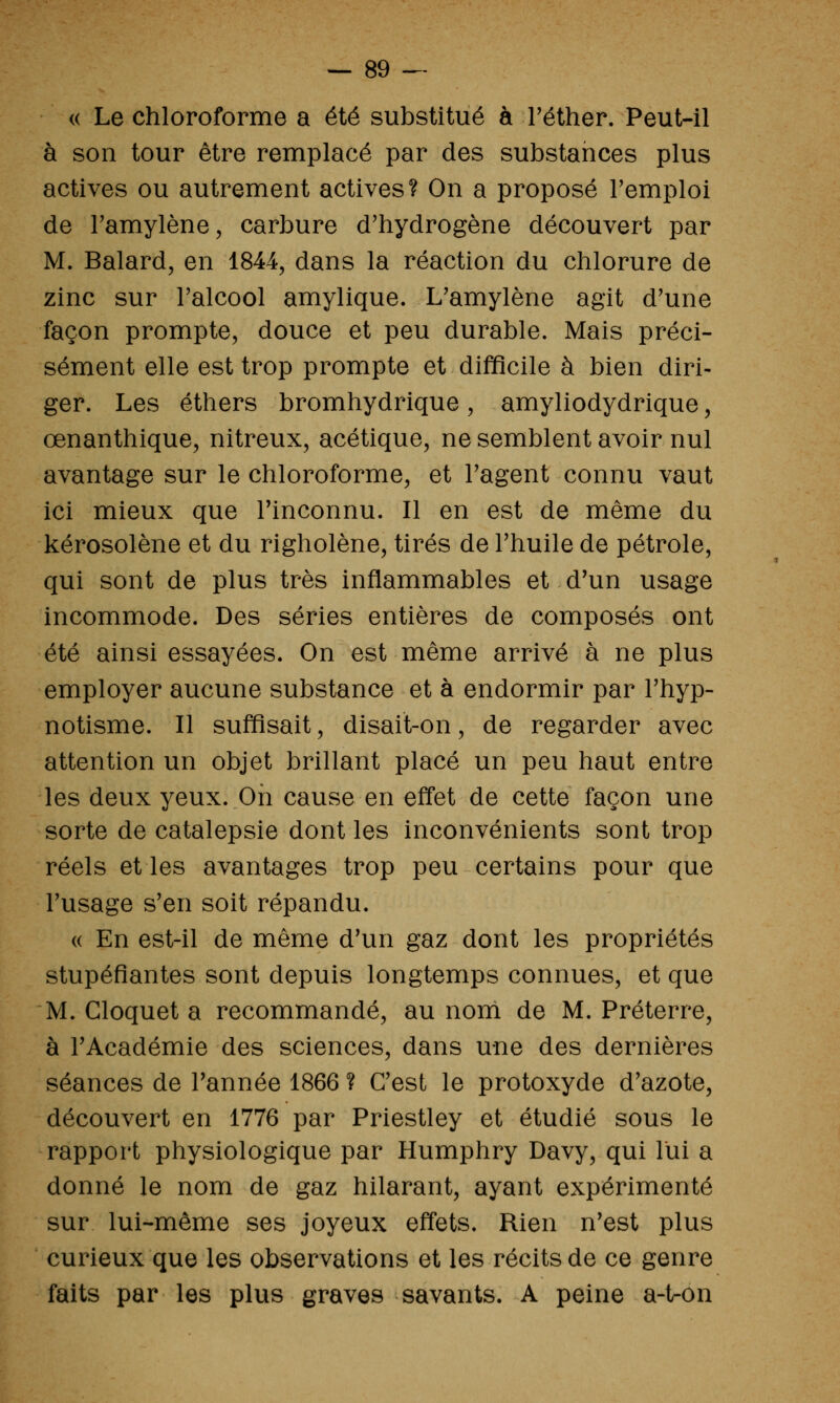 « Le chloroforme a été substitué à Téther. Peut-il à son tour être remplacé par des substances plus actives ou autrement actives? On a proposé remploi de Tamylène, carbure d'hydrogène découvert par M. Balard, en 1844, dans la réaction du chlorure de zinc sur l'alcool amylique. L'amylène agit d'une façon prompte, douce et peu durable. Mais préci- sément elle est trop prompte et difficile à bien diri- ger. Les éthers bromhydrique , amyliodydrique, œnanthique, nitreux, acétique, ne semblent avoir nul avantage sur le chloroforme, et l'agent connu vaut ici mieux que l'inconnu. Il en est de même du kérosolène et du righolène, tirés de l'huile de pétrole, qui sont de plus très inflammables et d'un usage incommode. Des séries entières de composés ont été ainsi essayées. On est même arrivé à ne plus employer aucune substance et à endormir par l'hyp- notisme. Il suffisait, disait-on, de regarder avec attention un objet brillant placé un peu haut entre les deux yeux. On cause en effet de cette façon une sorte de catalepsie dont les inconvénients sont trop réels et les avantages trop peu certains pour que l'usage s'en soit répandu. « En est-il de même d'un gaz dont les propriétés stupéfiantes sont depuis longtemps connues, et que M. Cloquet a recommandé, au nom de M. Préterre, à l'Académie des sciences, dans une des dernières séances de Tannée 1866 ? C'est le protoxyde d'azote, découvert en 1776 par Priestley et étudié sous le rapport physiologique par Humphry Davy, qui lui a donné le nom de gaz hilarant, ayant expérimenté sur lui-même ses joyeux effets. Rien n'est plus curieux que les observations et les récits de ce genre faits par les plus graves savants. A peine a-t-on