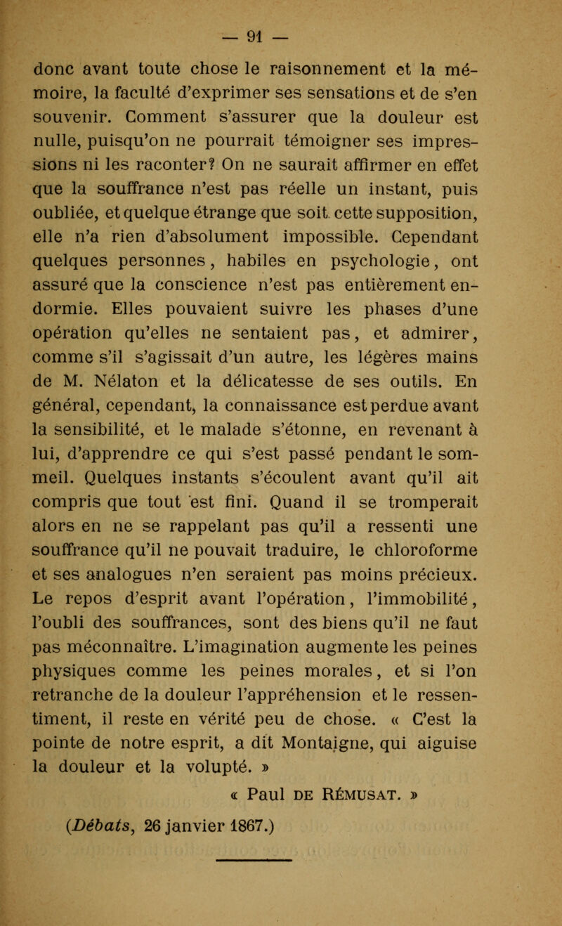 donc avant toute chose le raisonnement et la mé- moire, la faculté d'exprimer ses sensations et de s'en souvenir. Comment s'assurer que la douleur est nulle, puisqu'on ne pourrait témoigner ses impres- sions ni les raconter? On ne saurait affirmer en effet que la souffrance n'est pas réelle un instant, puis oubliée, et quelque étrange que soit cette supposition, elle n'a rien d'absolument impossible. Cependant quelques personnes, habiles en psychologie, ont assuré que la conscience n'est pas entièrement en- dormie. Elles pouvaient suivre les phases d'une opération qu'elles ne sentaient pas, et admirer, comme s'il s'agissait d'un autre, les légères mains de M. Nélaton et la délicatesse de ses outils. En général, cependant, la connaissance est perdue avant la sensibilité, et le malade s'étonne, en revenant à lui, d'apprendre ce qui s'est passé pendant le som- meil. Quelques instants s'écoulent avant qu'il ait compris que tout est fini. Quand il se tromperait alors en ne se rappelant pas qu'il a ressenti une souffrance qu'il ne pouvait traduire, le chloroforme et ses analogues n'en seraient pas moins précieux. Le repos d'esprit avant l'opération, l'immobilité, l'oubli des souffrances, sont des biens qu'il ne faut pas méconnaître. L'imagination augmente les peines physiques comme les peines morales, et si l'on retranche de la douleur l'appréhension et le ressen- timent, il reste en vérité peu de chose. « C'est la pointe de notre esprit, a dit Montaigne, qui aiguise la douleur et la volupté. » <£ Paul DE RÉMUSAT. » {Débats, 26 janvier 1867.)