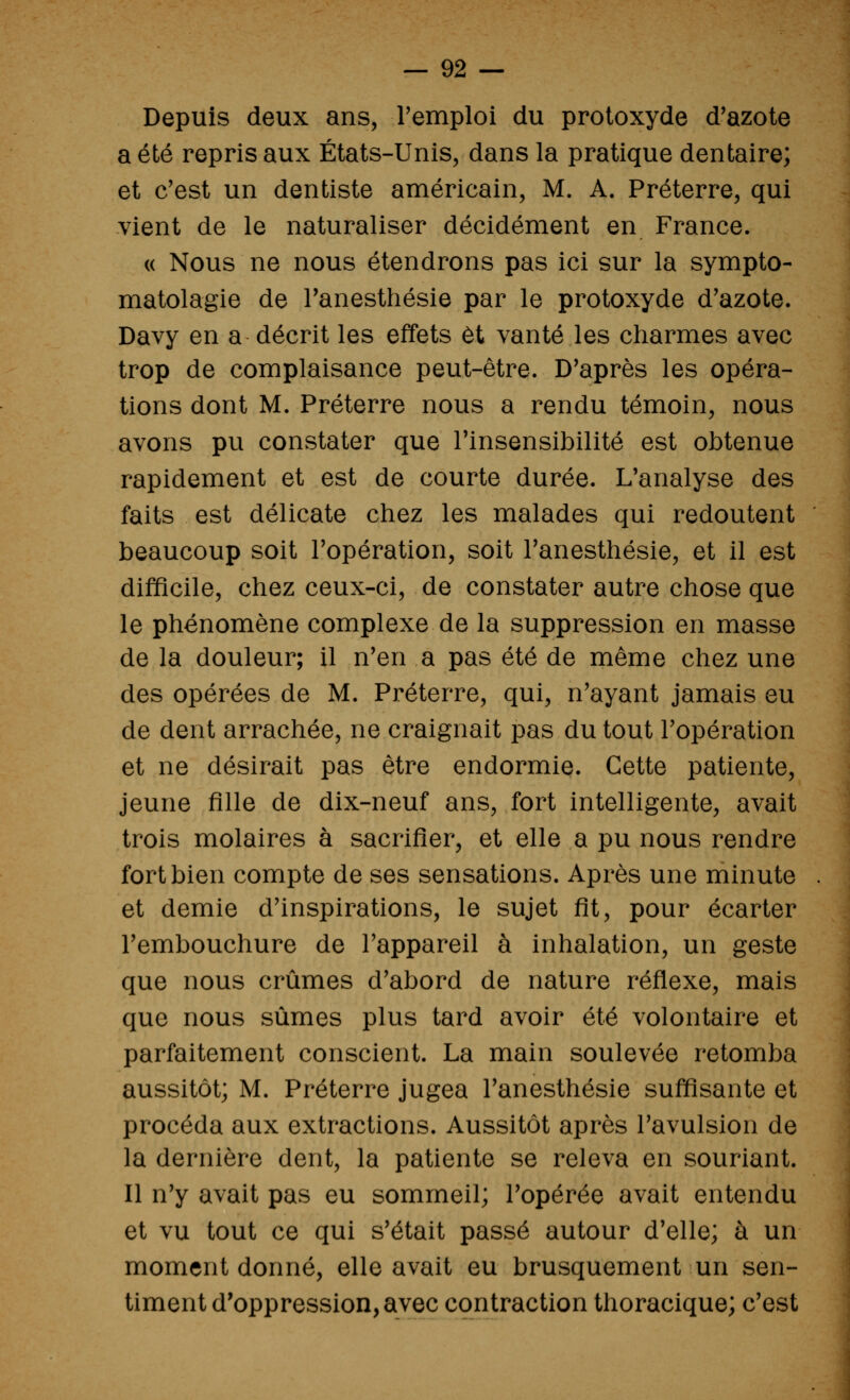 Depuis deux ans, remploi du proloxyde d'azote a été repris aux États-Unis, dans la pratique dentaire; et c'est un dentiste américain, M. A. Préterre, qui vient de le naturaliser décidément en France. « Nous ne nous étendrons pas ici sur la sympto- matolagie de Tanesthésie par le protoxyde d'azote. Davy en a décrit les effets et vanté les charmes avec trop de complaisance peut-être. D'après les opéra- tions dont M. Préterre nous a rendu témoin, nous avons pu constater que l'insensibilité est obtenue rapidement et est de courte durée. L'analyse des faits est délicate chez les malades qui redoutent beaucoup soit l'opération, soit l'anesthésie, et il est difficile, chez ceux-ci, de constater autre chose que le phénomène complexe de la suppression en masse de la douleur; il n'en a pas été de même chez une des opérées de M. Préterre, qui, n'ayant jamais eu de dent arrachée, ne craignait pas du tout l'opération et ne désirait pas être endormie. Cette patiente, jeune fille de dix-neuf ans, fort intelligente, avait trois molaires à sacrifier, et elle a pu nous rendre fort bien compte de ses sensations. Après une minute et demie d'inspirations, le sujet fit, pour écarter l'embouchure de l'appareil à inhalation, un geste que nous crûmes d'abord de nature réflexe, mais que nous sûmes plus tard avoir été volontaire et parfaitement conscient. La main soulevée retomba aussitôt; M. Préterre jugea l'anesthésie sufl!îsante et procéda aux extractions. Aussitôt après l'avulsion de la dernière dent, la patiente se releva en souriant. Il n'y avait pas eu sommeil; l'opérée avait entendu et vu tout ce qui s'était passé autour d'elle; à un moment donné, elle avait eu brusquement un sen- timent d'oppression, avec contraction thoracique; c'est