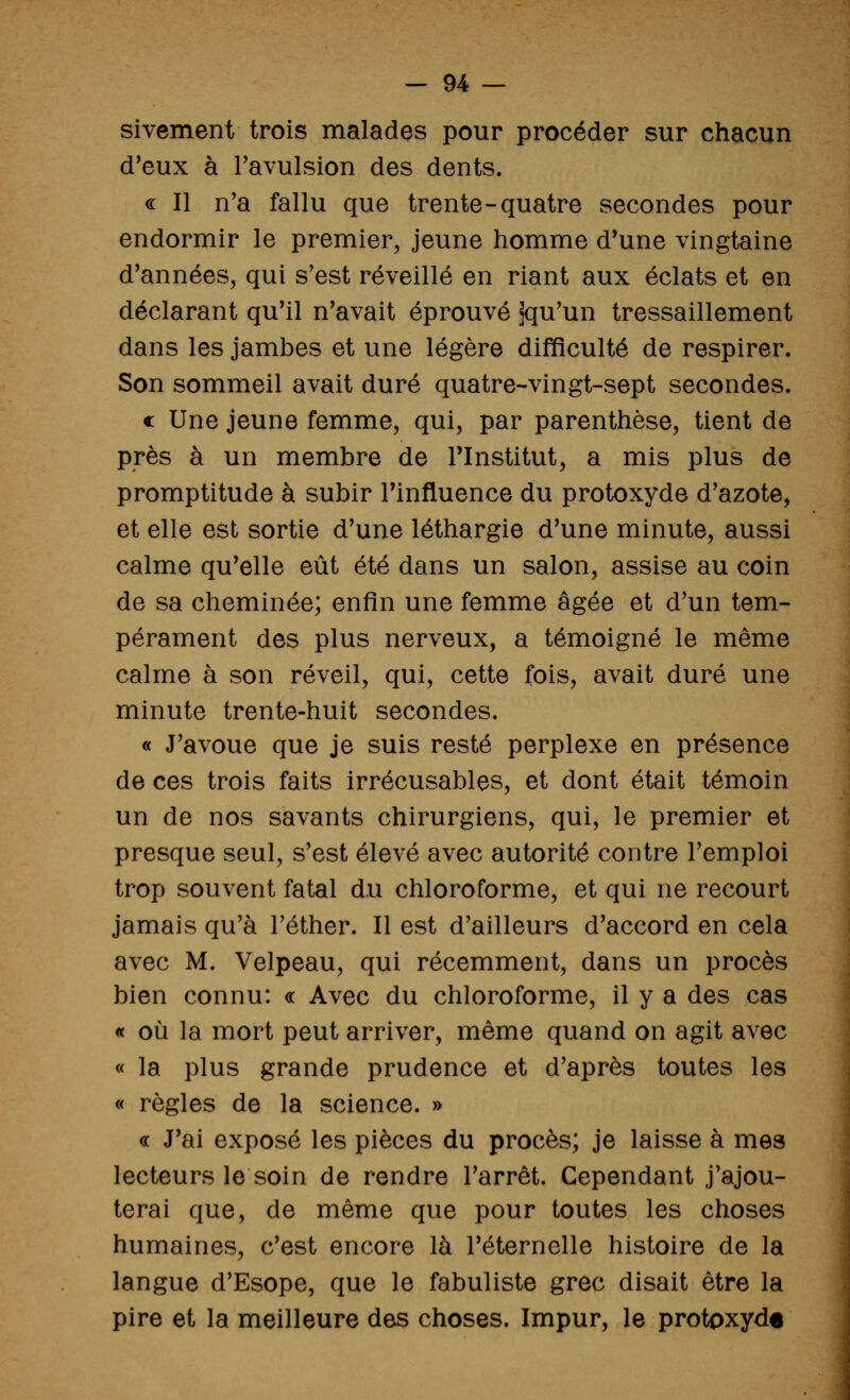 sivement trois malades pour procéder sur chacun d'eux à l'avulsion des dents. « Il n'a fallu que trente-quatre secondes pour endormir le premier, jeune homme d'une vingtaine d'années, qui s'est réveillé en riant aux éclats et en déclarant qu'il n'avait éprouvé jqu'un tressaillement dans les jambes et une légère difficulté de respirer. Son sommeil avait duré quatre-vingt-sept secondes. « Une jeune femme, qui, par parenthèse, tient de près à un membre de l'Institut, a mis plus de promptitude à subir l'influence du protoxyde d'azote, et elle est sortie d'une léthargie d'une minute, aussi calme qu'elle eût été dans un salon, assise au coin de sa cheminée; enfin une femme âgée et d'un tem- pérament des plus nerveux, a témoigné le même calme à son réveil, qui, cette fois, avait duré une minute trente-huit secondes. « J'avoue que je suis resté perplexe en présence de ces trois faits irrécusables, et dont était témoin un de nos savants chirurgiens, qui, le premier et presque seul, s'est élevé avec autorité contre l'emploi trop souvent fatal du chloroforme, et qui ne recourt jamais qu'à Téther. Il est d'ailleurs d'accord en cela avec M. Velpeau, qui récemment, dans un procès bien connu: « Avec du chloroforme, il y a des cas « où la mort peut arriver, même quand on agit avec « la plus grande prudence et d'après toutes les « règles de la science. » « J'ai exposé les pièces du procès; je laisse à mes lecteurs le soin de rendre l'arrêt. Cependant j'ajou- terai que, de même que pour toutes les choses humaines, c'est encore là l'éternelle histoire de la langue d'Esope, que le fabuliste grec disait être la pire et la meilleure des choses. Impur, le protoxyde