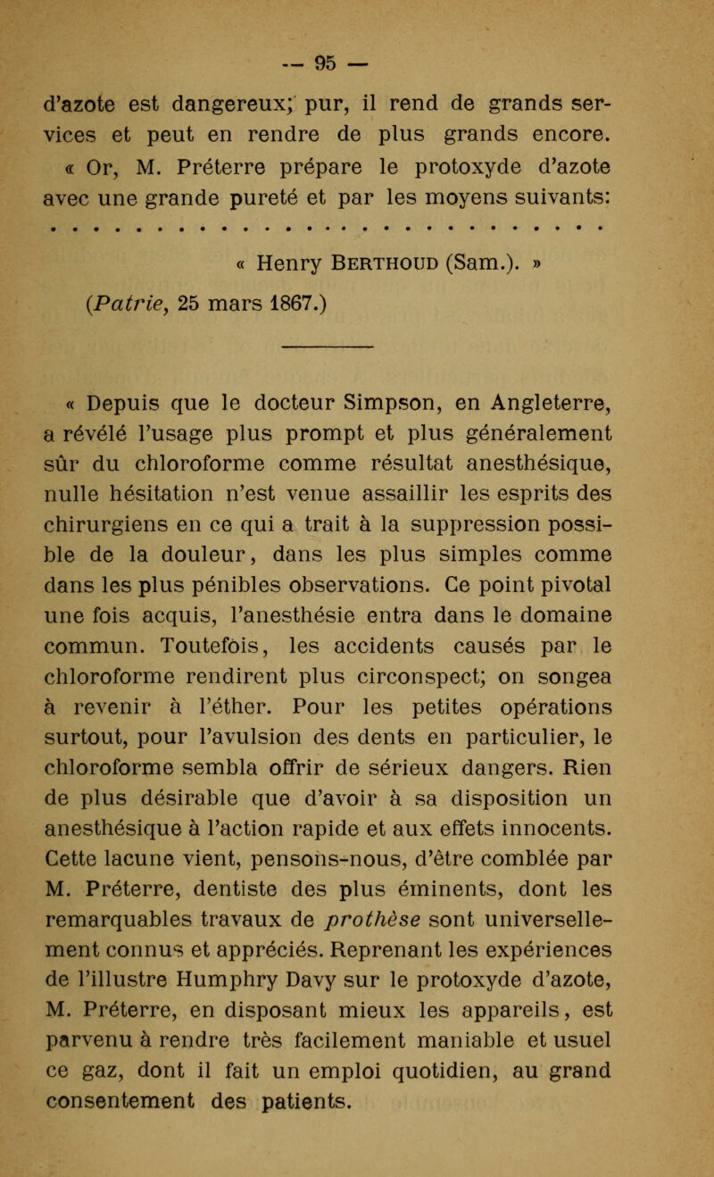 d'azote est dangereux; pur, il rend de grands ser- vices et peut en rendre de plus grands encore. « Or, M. Préterre prépare le protoxyde d'azote avec une grande pureté et par les moyens suivants: « Henry Berthoud (Sam.). » {Patrie, 25 mars 1867.) « Depuis que le docteur Simpson, en Angleterre, a révélé l'usage plus prompt et plus généralement sûr du chloroforme comme résultat anesthésique, nulle hésitation n'est venue assaillir les esprits des chirurgiens en ce qui a trait à la suppression possi- ble de la douleur, dans les plus simples comme dans les plus pénibles observations. Ce point pivotai une fois acquis, l'anesthésie entra dans le domaine commun. Toutefois, les accidents causés par le chloroforme rendirent plus circonspect; on songea à revenir à Féther. Pour les petites opérations surtout, pour l'avulsion des dents en particulier, le chloroforme sembla offrir de sérieux dangers. Rien de plus désirable que d'avoir à sa disposition un anesthésique à l'action rapide et aux effets innocents. Cette lacune vient, pensons-nous, d'être comblée par M. Préterre, dentiste des plus éminents, dont les remarquables travaux de prothèse sont universelle- ment connus et appréciés. Reprenant les expériences de l'illustre Humphry Davy sur le protoxyde d'azote, M. Préterre, en disposant mieux les appareils, est parvenu à rendre très facilement maniable et usuel ce gaz, dont il fait un emploi quotidien, au grand consentement des patients.