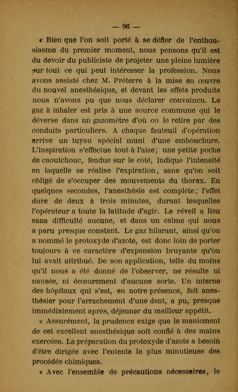 « Bien que Ton soit porté à se défier de l'enthou- siasme du premier moment, nous pensons qu'il est du devoir du publiciste de projeter une pleine lumière sur tout ce qui peut intéresser la profession. Nous avons assisté chez M. Préterre à la mise en œuvre du nouvel anesthésique, et devant les effets produits nous n'avons pu que nous déclarer convaincu. Le gaz à inhaler est pris à une source commune qui le déverse dans un gazomètre d'où on le retire par des conduits particuliers. A chaque fauteuil d'opération arrive un tuyau spécial muni d'une embouchure. L'inspiration s'effectue tout à Taise; une petite poche de caoutchouc, fendue sur le côté, indique l'intensité en laquelle se réalise l'expiration, sans qu'on soit obligé de s'occuper des mouvements du thorax. En quelques secondes, l'anesthésie est complète; l'effet dure de deux à trois minutes, durant lesquelles l'opérateur a toute la latitude d'agir. Le réveil a lieu sans difficulté aucune, et dans un calme qui nous a paru presque constant. Le gaz hilarant, ainsi qu'on a nommé le protoxyde d'azote, est donc loin de porter toujours à ce caractère d'expansion bruyante qu'on lui avait attribué. De son application, telle du moins qu'il nous a été donné de l'observer, ne résulte ni nausée, ni écœurement d'aucune sorte. Un interne des hôpitaux qui s'est, en notre présence, fait anes- thésier pour l'arrachement d'une dent, a pu, presque immédiatement après, déjeuner du meilleur appétit. <( Assurément, la prudence exige que le maniement de cet excellent anesthésique soit confié à des mains exercées. La préparation du protoxyde d'azote a besoin d'être dirigée avec l'entente la plus minutieuse des procédés chimiques. <r Avec l'ensemble de précautions nécessaires, le
