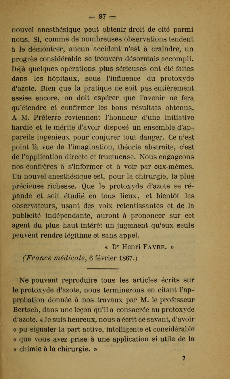 nouvel anesthésique peut obtenir droit de cité parmi nous. Si, comme de nombreuses observations tendent à le démontrer, aucun accident n'est à craindre, un progrès considérable se trouvera désormais accompli. Déjà quelques opérations plus sérieuses ont été faites dans les hôpitaux, sous Tinfluence du protoxyde d'azote. Bien que la pratique ne soit pas entièrement assise encore, on doit espérer que l'avenir ne fera qu'étendre et confirmer les bons résultats obtenus. A M. Préterre reviennent l'honneur d'une initiative hardie et le mérite d'avoir disposé un ensemble d'ap- pareils ingénieux pour conjurer tout danger. Ce n'est point là vue de l'imagination, théorie abstraite, c'est de l'application directe et fructueuse. Nous engageons nos confrères à s'informer et à voir par eux-mêmes. Un nouvel anesthésique est, pour la chirurgie, la plus précieuse richesse. Que le protoxyde d'azote se ré- pande et soit étudié en tous lieux, et bientôt les observateurs, usant des voix retentissantes et de la publicité indépendante, auront à prononcer sur cet agent du plus haut intérêt un jugement qu'eux seuls peuvent rendre légitime et sans appel. c( D^ Henri Favre. » (France médicale^ 6 février 1867.) Ne pouvant reproduire tous les articles écrits sur le protoxyde d'azote, nous terminerons en citant l'ap- probation donnée à nos travaux par M. le professeur Bertsch, dans une leçon qu'il a consacrée au protoxyde d'azote. « Je suis heureux, nous a écrit ce savant, d'avoir « pu signaler la part active, intelligente et considérable (( que vous avez prise à une application si utile de la (( chimie à la chirurgie. » 7