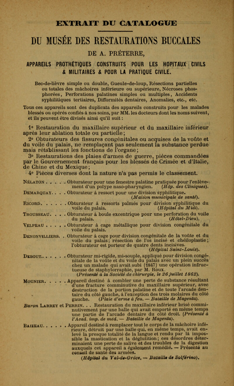 EXTRAIT DU CATAI^OGUE DU MUSEE DES RESTAURATIONS RUCCALES DE A. PRÉTERRE, APPAREILS PROTHÉTIQUES CONSTRUITS POUR LES HOPITAUX CIVILS & MILITAIRES & POUR LA PRATIQUE CIVILE. Bec-de-lièvre simple ou double, Gueule-de-loup, Résections partielles ou totales des mâchoires inférieure ou supérieure, Nécroses phos- phorées. Perforations palatines simples ou multiples. Accidents syphilitiques tertiaires, Difformités dentaires, Anomalies, etc., etc. Tous ces appareils sont des duplicata des appareils construits pour les malades blessés ou opérés confiés à nos soins, par MM. les docteurs dont les noms suivent, et ils peuvent être divisés ainsi qu'il suit : 1° Restauration du maxillaire supérieur et du maxillaire inférieur après leur ablation totale ou partielle ; 2» Obturateurs des fissures congénitales ou acquises de la voûte et du voile du palais, ne remplaçant pas seulement la substance perdue mais rétablissant les fonctions de Torgane ; 3° Restaurations des plaies d'armes de guerre, pièces commandées par le Gouvernement français pour les blessés de Grimée et d'Italie, de Ghine et du Mexique ; 4° Pièces diverses dont la nature n'a pas permis le classement. NÉLATON Obturateur pour une fenestre palatine pratiquée pour l'enlève- ment d'un polype naso-pharyngien. {Hôp. des Cliniques). Demarquay. . . . Obturateur à ressort pour une division syphilitique. (Maison municipale de santé). RicORD Obturateur à ressorts palmés pour division syphilitique du voile du palais. [Hôpital du Midi), Trousseau .... Obturateur à boule excentrique pour une perforation du voile du palais. {Hôtel-Dieu), Velpeau Obturateur à cage métallique pour division congénitale du voile du palais. DENONViLLiERS. . Obturateur à cage pour division congénitale de la voûte et du voile du palais ; résection de l'os incisé et chéiloplastie ; l'obturateur est porteur de quatre dents incisives. {Hôpital Saint-Louis). Debout Obturateur mi-rigide, mi-souple, appliqué pour division congé- nitale de la voûte et du voile du palais avec un plein succès chez un malade qui avait subi (1847) une opération infruc- tueuse de staphylorraphie, par M. Roux. {Présenté à la Société de chirurgie, le 26 juillet 1862). MouNiER Appareil destiné à combler une perte de substance résultant d'une fracture comminutive du maxillaire supérieur, avec destruction de la portion palatine et de toute l'arcade den- taire du côté gauche, à l'exception des trois molaires du côté gauche. {Plaie d^arme à feu. — Bataille de Magenta). Baron Larrey et Perrin. . . Restauration du maxillaire inférieur brisé commi- nutivement par une balle qui avait emporté en même temps une partie de l'arcade dentaire du côté droit. {Présenté à VAcad. imp. de méd. — Bataille de Magenta). Baizeau Appareil destiné à remplacer tout le corps de la mâchoire infé- rieure, détruit par une balle qui. en même temps, avait en- levé la presque totalité de la langue et rendu par là impos- sible la mastication et la déglutition ; ces désordres déter- minaient une perte de salive et des troubles de la digestion auxquels cet appareil a également remédié. — Présenté au conseil de santé des armées. {Hôpital du Val-dt-Grdce, — Bataille de Solférino),