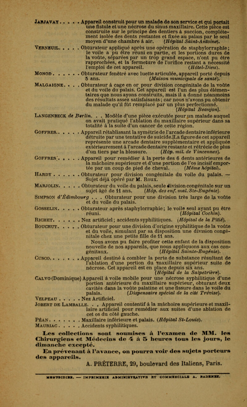 JiLRJAVAT Appareil construit pour un malade de son service et qui portait une fistule et une nécrose du sinus maxillaire. Cette pièce est construite sur le principe des dentiers à succion, complète- ment isolée des dents restantes et fixée au palais par le seul moyen d'une chambre à air. {Hôpital Saint-Antoine), Verneuil Obturateur appliqué après une opération de staphylorraphîe ; le voile a pu être réuni en partie, et les portions dures de la voûte, séparées par un trop grand espace, n'ont pu être rapprochées, et la fermeture de l'orifice restant a nécessité l'emploi de cet appareil. (Hôtel-Dieu), MONOD Obturateur fenêtre avec luette articulée, appareil porté depuis 5 ans. (Maison municipale de santé), Malgaigne. . . . Obturateur à cage en or pour division congénitale de la voûte et du voile du palais. Cet appareil est l'un des plus élémen- taires que nous ayons construits, mais il a donné néanmoins des résultats assez satisfaisants ; car nous n'avons pu obtenir du malade qu'il fût remplacé par un plus perfectionné. {Hôpital Beaujon). Langenbeck de Berlin, . . Modèle d'une pièce exécutée pour un malade auquel on avait pratiqué l'ablation du maxillaire supérieur dans sa totalité à la suite d'un cancer de cette région. GoFFRES Appareil rétablissant la symétrie de l'arcade dentaire inférieure détruite par une tentative de suicide.lLa figure de cet appareil représente une arcade dentaire supplémentaire et appliquée extérieurement à l'arcade dentaire restante et rétrécie de plus d'un tiers par la blessure. {Hôp. mil, de Vincennes). GOFFRES*. â . . . Appareil pour remédier à la perte des 6 dents antérieures de la mâchoire supérieure et d'une portion de l'os incisif empor- tée par un coup de pied de cheval. [Même hôpital). Hardy Obturateur pour division congénitale du voile du palais. — Sujet déjà opéré par M. Roux. Marjolin Obturateur du voile du palais, seule division congénitale sur un sujet âgé de 11 ans. {Hôp. des enf. mal, Ste-Eugénie). Simpson d^Édimbourg . . . Obturateur pour une division très large de la voûte et du voile du palais. GossELiN Obturateur après staphylorraphie ; le voile seul ayant pu être réuni. (Hôpital Cochin). RiCHET Nez artificiel; accidents syphilitiques, [Hôpital de la Pitié). BoucHUT Obturateur pour une division d'origine syphilitique de la voûte et du voile, simulant par sa disposition une division congé- nitale chez une petite fille de 11 ans. Nous avons pu faire profiter cette enfant de la disposition nouvelle de nos appareils, que nous appliquons aux cas con- génitaux. (Hôpital Sainte-Eugénie). CusGO Appareil destiné à combler la perte de substance résultant de l'ablation d'une portion du maxillaire supérieur suite de nécrose. Cet appareil est en place depuis six ans. (Hôpital de la Salpétrièré), Calvo (Dominique) Appareil à voile mobile pour une nécrose syphilitique d'une portion antérieure du maxillaire supérieur, obturant deux cavités dans la voûte palatine et une fissure dans le voile du palais. (Dispensaire spécial de la cité Trévise). Velpeau Nez Artificiel. Jobert de Lamballe. . . Appareil contentif à la mâchoire supérieure et maxil- laire artificiel pour remédier aux suites d'une ablation de cet os du côté gauche. PÉAN Maxillaire inférieure et palais. (Hôpital St-Louis). Mauriac Accidents syphilitiques. Les collections sont soumises à l'examen de MM. les Chirurfçîens et Médecins de 4: à 5 heures tous les jours, le dimanche excepté. En prévenant à l'avance, on pourra voir des sujets porteurs des appareils. A. PRÉTERRE, 29, boulevard des Italiens, Paris. MOMTBXDIBK. IMPKZMSmX ABMIMISTHATITB ET COMMXKCZALS A. KADSKXS.