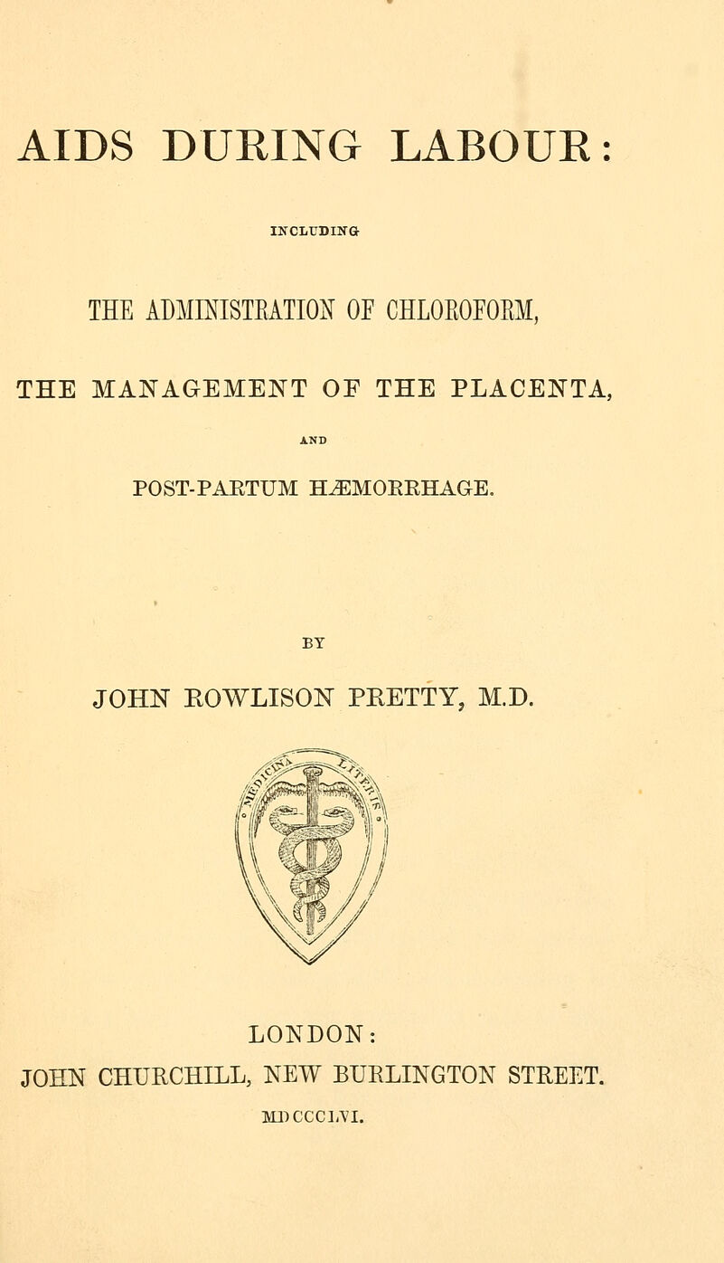 AIDS DURING LABOUE: IlfCLUDIN& THE ADMINISTEATION OF CHLOEOEOEM, THE MANAGEMENT OF THE PLACENTA, POST-PAETUM H^MOEEHAGE. BY JOHN KOWLISON PEETTY, M.D. LONDON: JOHN CHURCHILL, NEW BURLINGTON STREET. ]vn:)CcciA'i.
