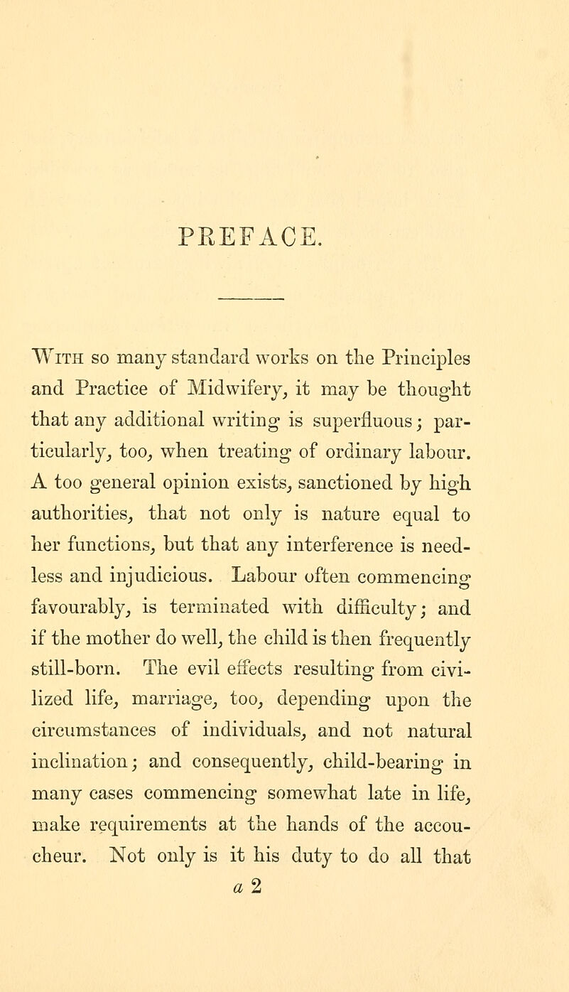 PREFACE. With so many standard works on the Principles and Practice of Midwifery^ it may be thought that any additional writing* is superfluous; par- ticularly _, too^ when treating of ordinary labour. A too general opinion exists^ sanctioned by high authorities^ that not only is nature equal to her functions^ but that any interference is need- less and injudicious. Labour often commencing favourably_, is terminated with difficulty; and if the mother do well_, the child is then frequently still-born. The evil effects resulting from civi- lized life^ marriage^ too^ depending u|)on the circumstances of individuals^ and not natural inclination; and consequently_, child-bearing in many cases commencing somewhat late in life^ make requirements at the hands of the accou- cheur. Not only is it his duty to do all that «2