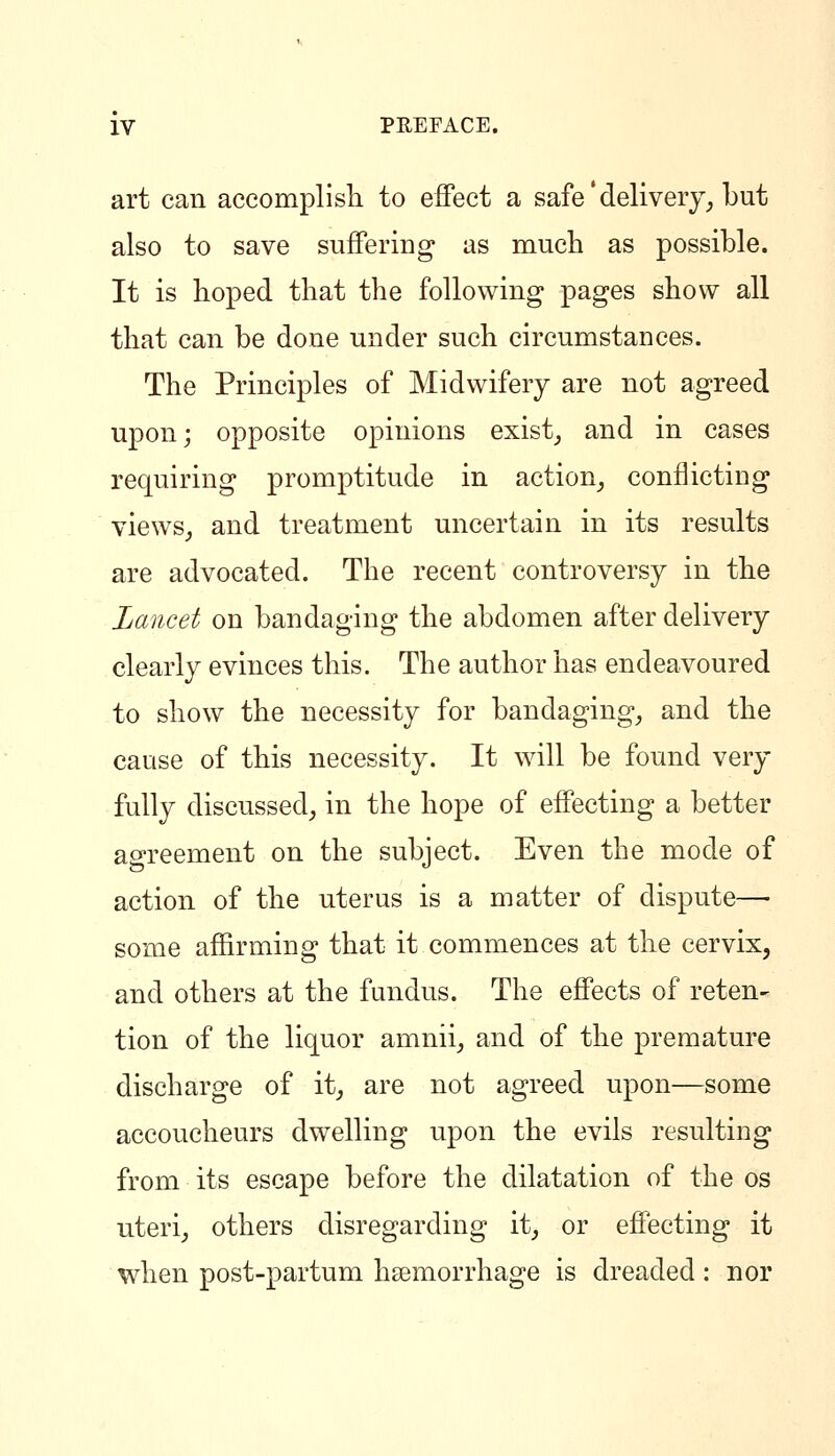 art can accomplish to effect a safe'delivery^ but also to save suffering as much as possible. It is hoped that the following pages show all that can be done under such circumstances. The Principles of Midwifery are not agreed upon; opposite opinions exist^ and in cases requiring promptitude in action^ conflicting views^ and treatment uncertain in its results are advocated. The recent controversy in the Lancet on bandaging the abdomen after delivery clearly evinces this. The author has endeavoured to show the necessity for bandaging^ and the cause of this necessity. It will be found very fully discussed, in the hope of effecting a better agreement on the subject. Even the mode of action of the uterus is a matter of dispute—• some affirming that it commences at the cervix, and others at the fundus. The effects of reten- tion of the liquor amnii_, and of the premature discharge of it_, are not agreed upon—some accoucheurs dwelling upon the evils resulting from its escape before the dilatation of the os uteri_, others disregarding it_, or effecting it when post-partum hsemorrhage is dreaded: nor