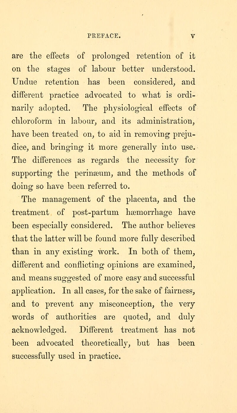 are the effects of prolonged retention of it on the stages of labour better understood. Undue retention has been considered_, and different practice advocated to what is ordi- narily adopted. The physiological effects of chloroform in labour, and its administration, have been treated on, to aid in removing preju- dice, and bringing it more generally into use. The differences as regards the necessity for supporting the perinseum, and the methods of doing so have been referred to. The management of the placenta, and the treatment of post-partum haemorrhage have been especially considered. The author believes that the latter will be found more fully described than in any existing work. In both of them, different and conflicting opinions are examined, and means suggested of more easy and successful application. In all cases, for the sake of fairness, and to prevent any misconception, the very words of authorities are quoted, and duly acknowledged. Different treatment has not been advocated theoretically, but has been successfully used in practice.