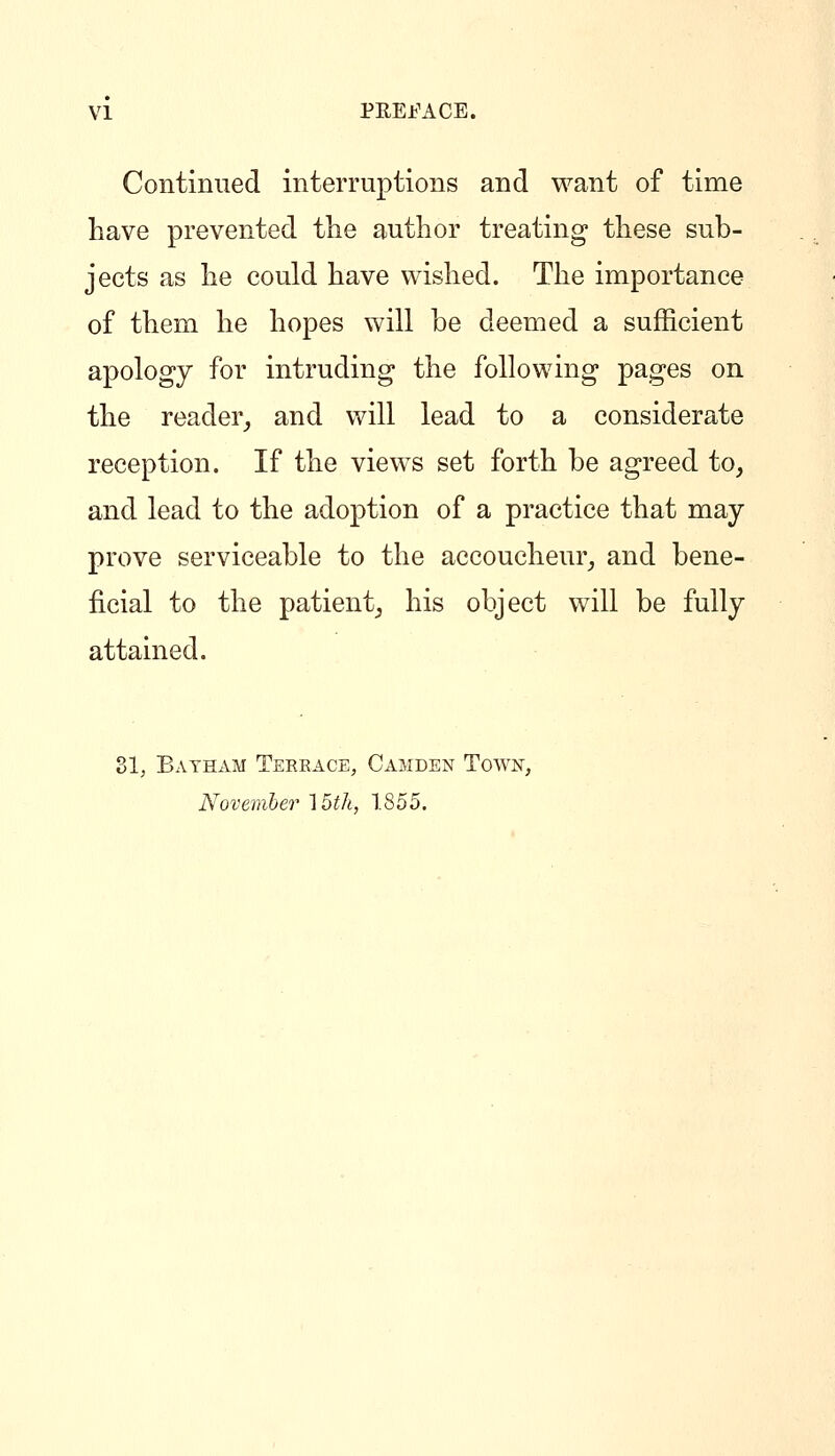 Continued interruptions and want of time have prevented tlie author treating these sub- jects as he could have wished. The importance of them he hopes will be deemed a sufficient apology for intruding the following pages on the reader^ and will lead to a considerate reception. If the views set forth be agreed to, and lead to the adoption of a practice that may prove serviceable to the accoucheur, and bene- ficial to the patient, his object will be fully attained. 81; Bayham Terrace, Camden Town, November AUh, 1855.