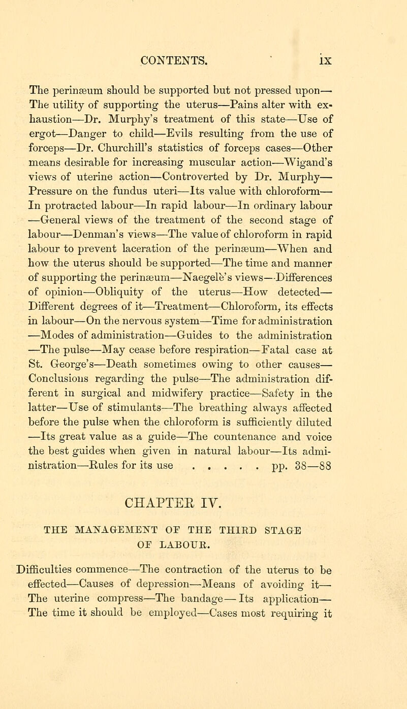 The perinseum should be supported but not pressed upon— The utility of supporting the uterus—Pains alter with ex- haustion—Dr. Murphy's treatment of this state—Use of ergot—Danger to child—Evils resulting from the use of forceps—Dr. Churchill's statistics of forceps cases—Other means desirable for increasing muscular action—Wigand's views of uterine action—Controverted by Dr. Murphy— Pressure on the fundus uteri—Its value with chloroform— In protracted labour—In rapid labour—In ordinary labour —General views of the treatment of the second stage of labour—Denman's views—The value of chloroform in rapid labour to prevent laceration of the perinasum—When and how the uterus should be supported^—The time and manner of supporting the perinseum—Naegelfe's views—Differences of opinion—Obliquity of the uterus—How detected— Different degrees of it—Treatment—Chloroform, its effects in labour—On the nervous system—Time for administration —Modes of administration—Guides to the administration —The pulse—May cease before respiration—Fatal case at St. George's—Death sometimes owing to other causes— Conclusions regarding the pulse—The administration dif- ferent in surgical and midwifery practice—Safety in the latter—Use of stimulants—The breathing always affected before the pulse when the chloroform is sufficiently diluted —Its great value as a guide—The countenance and voice the best guides when given in natural labour—Its admi- nistration—Rules for its use pp. 38—88 CHAPTEE lY. THE MAISTAGEMEISTT OE THE THIRD STAGE OF LABOEE. Difficulties commence—The contraction of the uterus to be effected—Causes of depression—Means of avoiding it— The uterine compress—The bandage—Its application— The time it should be employed—Cases most requiring it