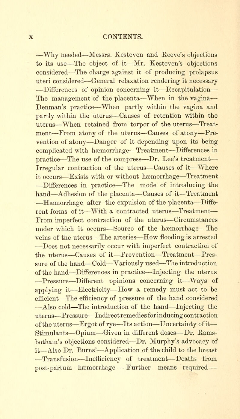 —Why needed—Messrs. Kesteven and Reeve^s objections to its use—The object of it—Mr. Kesteven's objections considered—^Che charge against it of producing prolapsus uteri considered—General I'elaxation rendering it necessary —Differences of opinion concerning it—Recapitulation— The management of the placenta—When in the vagina— Denman's practice—When partly within the vagina and partly within the uterus—Causes of retention within the uterus—^When retained from torpor of the uterus—Treat- ment—From atony of the uterus—Causes of atony—Pre- vention of atony—Danger of it depending upon its being complicated with haemorrhage—Treatment—Differences in practice—The use of the compress—Dr. Lee's treatment— Irregular contiaction of the uterus—Causes of it—Where it occurs—Exists with or without haemorrhage—Treatment —Differences in practice—The mode of introducing the hand—Adhesion of the placenta—Causes of it—Treatment —Haemorrhage after the expulsion of the placenta—Diffe- rent forms of it—With a contracted uterus—Treatment— From imperfect contraction of the uterus—Circumstances under which it occurs—Source of the haemorrhage—The veins of the uterus—The arteries—How flooding is ai-rested —Does not necessarily occur with imperfect contraction of the uterus—Causes of it—Prevention—Treatment—Pres- sure of the hand— Cold—Variously used—The introduction of the hand—Differences in practice—Injecting the uterus —Pressure—Different opinions concerning it—Ways of applying it—Electricity—How a remedy must act to be efficient—The efficiency of pressure of the hand considered —Also cold—The introduction of the hand—Injecting the uterus—Pressure—Indirect remedies for inducing contrac tion of the uterus—Ergot of rye—Its action—Uncertainty of it— Stimulants—Opium—Given in different doses—Dr, Pams- botham's objections considered—Dr. Murphy's advocacy of it—Also Dr. Burns'—Application of the child to the breast —Transfusion—Inefficiency of treatment—Deaths from post-partutn haemorrhage — Further means required —