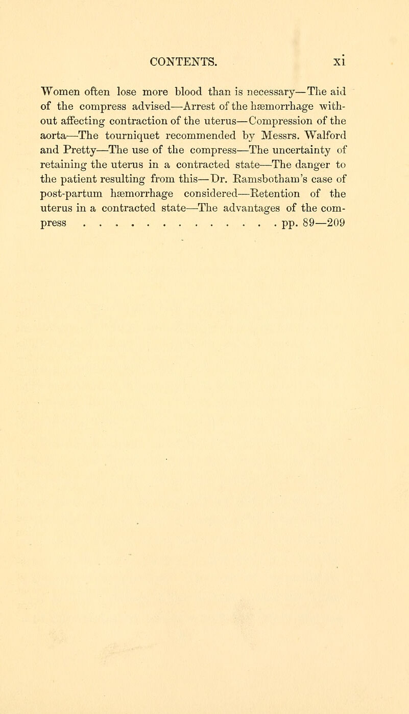 Women often lose more blood than is necessary—The aid of the compress advised—Arrest of the haemorrhage with- out affecting contraction of the uterus—Compression of the aorta—The tourniquet recommended by Messrs. Walford and Pretty—The use of the compress—The uncertainty of retaining the uterus in a contracted state—The danger to the patient resulting from this—Dr. Ramsbotham's case of post-partum haemorrhage considered—Retention of the uterus in a contracted state—The advantages of the com- press pp. 89—209