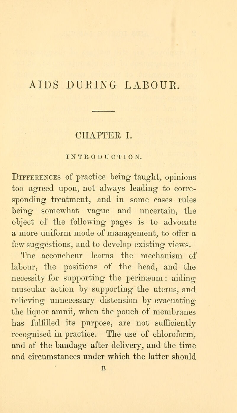 AIDS DURING LABOUR. CHAPTER I. INTRODUCTION. DiPPEEENCES of practice being taught^ opinions too agreed upon^ not always leading to corre- sponding treatment^ and in some cases rules being somewhat vague and uncertain^ the object of the following pages is to advocate a more uniform mode of management^ to offer a few suggestions^ and to develop existing views. TJie accoucheur learns the mechanism of labour^ the positions of the head, and the necessity for supporting the perinseum: aiding muscular action by supporting the uterus, and relieving unnecessary distension by evacuating the liquor amnii, when the pouch of membranes has fulfilled its purpose, are not sufficiently recognised in practice. The use of chloroform, and of the bandage after delivery, and the time and circumstances under which the latter should B