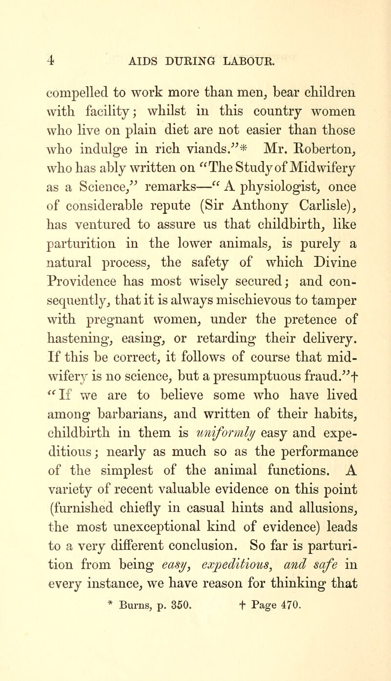 compelled to work more than men, bear children with facility; whilst in this country women who live on plain diet are not easier than those who indulge in rich viands/^* Mr. Roberton, who has ably written on The Study of Midwifery as a Science/^ remarks— A physiologist, once of considerable repute (Sir Anthony Carlisle) ^ has ventured to assure us that childbirth, like parturition in the lower animals, is purely a natural process, the safety of which Divine Providence has most wisely secured; and con- sequently, that it is always mischievous to tamper with pregnant women, under the pretence of hastening, easing, or retarding their delivery. If this be correct, it follows of course that mid- wifery is no science, but a presumptuous fraud.^^f '^If we are to believe some who have lived among barbarians, and written of their habits, childbirth in them is uniformly easy and expe- ditious; nearly as much so as the performance of the simplest of the animal functions. A variety of recent valuable evidence on this point (furnished chiefly in casual hints and allusions, the most unexceptional kind of evidence) leads to a very different conclusion. So far is parturi- tion from being easy, expeditious, and safe in every instance, we have reason for thinking that * Burns, p. 350. f Page 470.