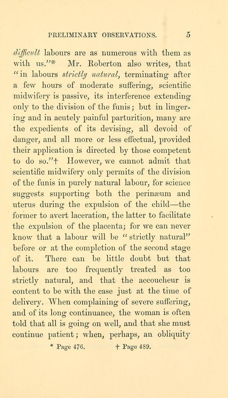 difficult labours are as numerous with them as with us/^^ Mr. Roberton also writes,, that in labours strictly noMiral, terminating after a few hours of moderate sufferings scientific midwifery is passive^ its interference extending only to the division of the funis; but in linger- ing and in acutely painful parturition^ many are the expedients of its devising^ all devoid of danger^ and all more or less effectual^ provided their application is directed by those competent to do so.^^t However^ we cannot admit that scientific midwifery only permits of the division of the funis in purely natural labour^ for science suggests supporting both the perinseum and uterus during the expulsion of the child—the former to avert laceration^ the latter to facilitate the expulsion of the placenta; for we can never knovv that a labour will be  strictly natura?^ before or at the completion of the second stage of it. There can be little doubt but that labours are too frequently treated as too strictly natural, and that the accoucheur is content to be with the case just at the time of delivery. When complaining of severe sufi'eringj and of its long continuance, the woman is often told that all is going on well, and that she must continue patient; when, perhaps, an obliquity * Page 476. f Page 489.