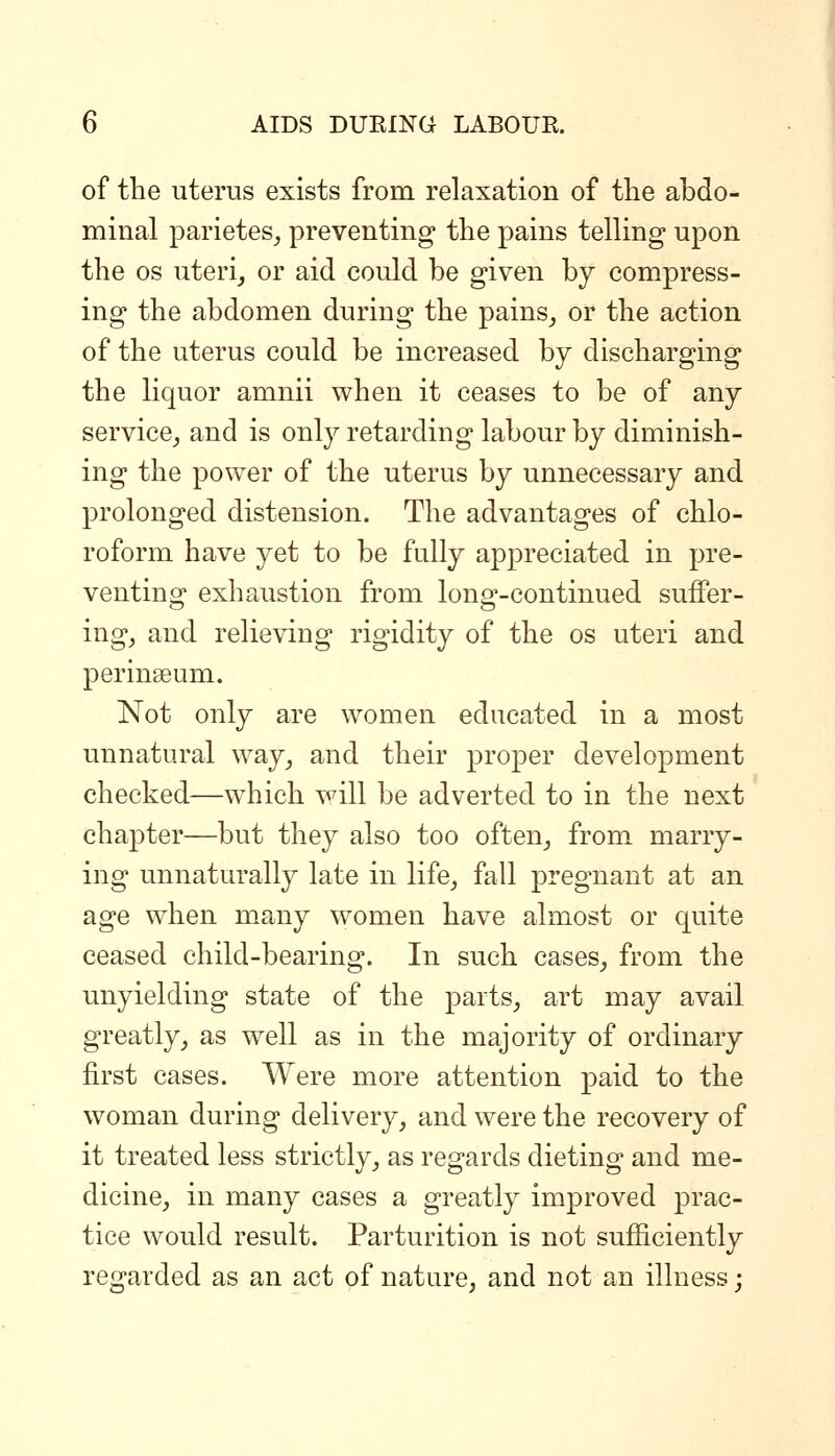 of the uterus exists from relaxation of the abdo- minal parietes^ preventing the pains telling upon the OS uteri^ or aid could be given by compress- ing the abdomen during the pains_, or the action of the uterus could be increased by discharging the liquor amnii when it ceases to be of any service^ and is only retarding labour by diminish- ing the power of the uterus by unnecessary and prolonged distension. The advantages of chlo- roform have yet to be fully appreciated in pre- venting exhaustion from long-continued suffer- ing, and relieving rigidity of the os uteri and perinseum. Not only are women educated in a most unnatural way^ and their proper development checked—which will be adverted to in the next chapter—but they also too often, from marry- ing unnaturally late in life, fall pregnant at an age when many women have almost or quite ceased child-bearing. In such cases, from the unyielding state of the parts, art may avail greatly, as well as in the majority of ordinary first cases. Were more attention paid to the woman during delivery, and were the recovery of it treated less strictly, as regards dieting and me- dicine, in many cases a greatly improved prac- tice would result. Parturition is not sufficiently regarded as an act of nature, and not an illness;
