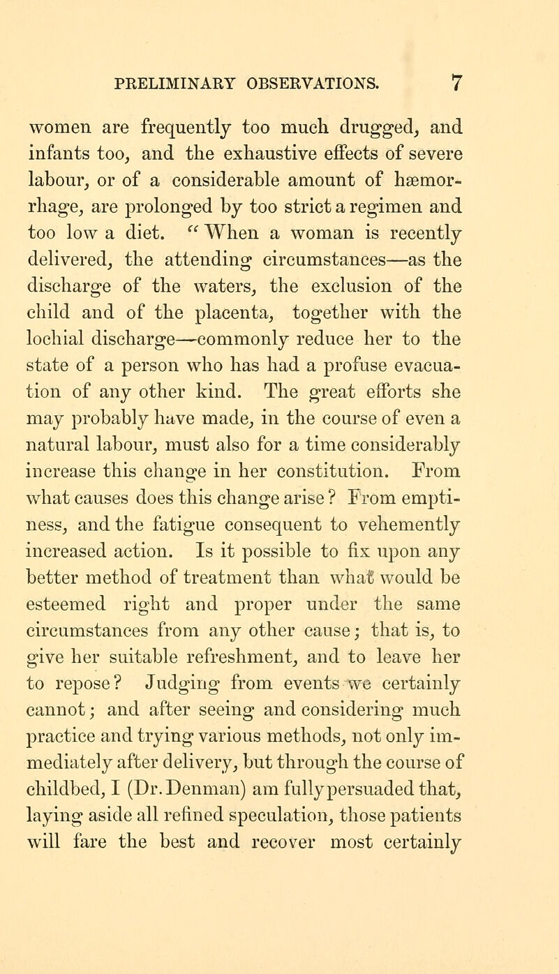 women are frequently too mucli drugged, and infants too, and the exhaustive effects of severe labour, or of a considerable amount of haemor- rhage, are prolonged by too strict a regimen and too low a diet. '' When a woman is recently delivered, the attending circumstances—as the discharge of the waters, the exclusion of the child and of the placenta, together with the lochial discharge—commonly reduce her to the state of a person who has had a profuse evacua- tion of any other kind. The great efforts she may probably have made, in the course of even a natural labour, must also for a time considerably increase this change in her constitution. From what causes does this change arise ? From empti- ness, and the fatigue consequent to vehemently increased action. Is it possible to fix upon any better method of treatment than what would be esteemed right and proper under the same circumstances from any other cause; that is, to give her suitable refreshment, and to leave her to repose? Judging from events we certainly cannot; and after seeing and considering much practice and trying various methods, not only im- mediately after delivery, but through the course of childbed, I (Dr.Denman) am fully persuaded that, laying aside all refined speculation, those patients will fare the best and recover most certainly