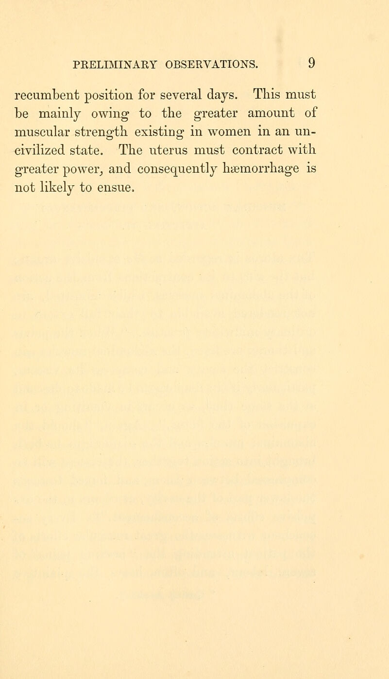 recumbent position for several days. This must be mainly owing to the greater amount of muscular strength existing in women in an un- civilized state. The uterus must contract with greater power^ and consequently haemorrhage is not likely to ensue.