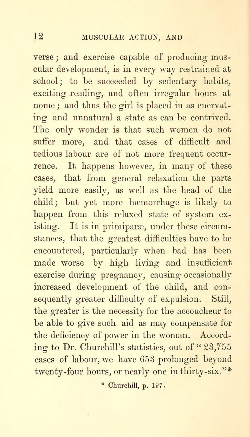 verse; and exercise capable of producing mus- cular development, is in every way restrained at school; to be succeeded by sedentary habits, exciting Teading, and often irregular hours at nome; and thus the girl is placed in as enervat- ing and unnatural a state as can be contrived. The only wonder is that such women do not suffer more, and that cases of difficult and tedious labour are of not more frequent occur- rence. It happens however, in many of these cases, that from general relaxation the parts yield more easily, as well as the head of the child; but yet more hsemorrhage is likely to happen from this relaxed state of system ex- isting. It is in primiparse, under these circum- stances, that the greatest difficulties have to be encountered, particularly when bad has been made worse by high living and insufficient exercise during pregnancy, causing occasionally increased development of the child, and con- sequently greater difficulty of expulsion. Still, the greater is the necessity for the accoucheur to be able to give such aid as may compensate for the deficiency of power in the woman. Accord- ing to Dr. ChurchilFs statistics, out of  23,755 cases of labour, we have 653 prolonged beyond twenty-four hours, or nearly one in thirty-six.^^* * Churchill, p. 197.