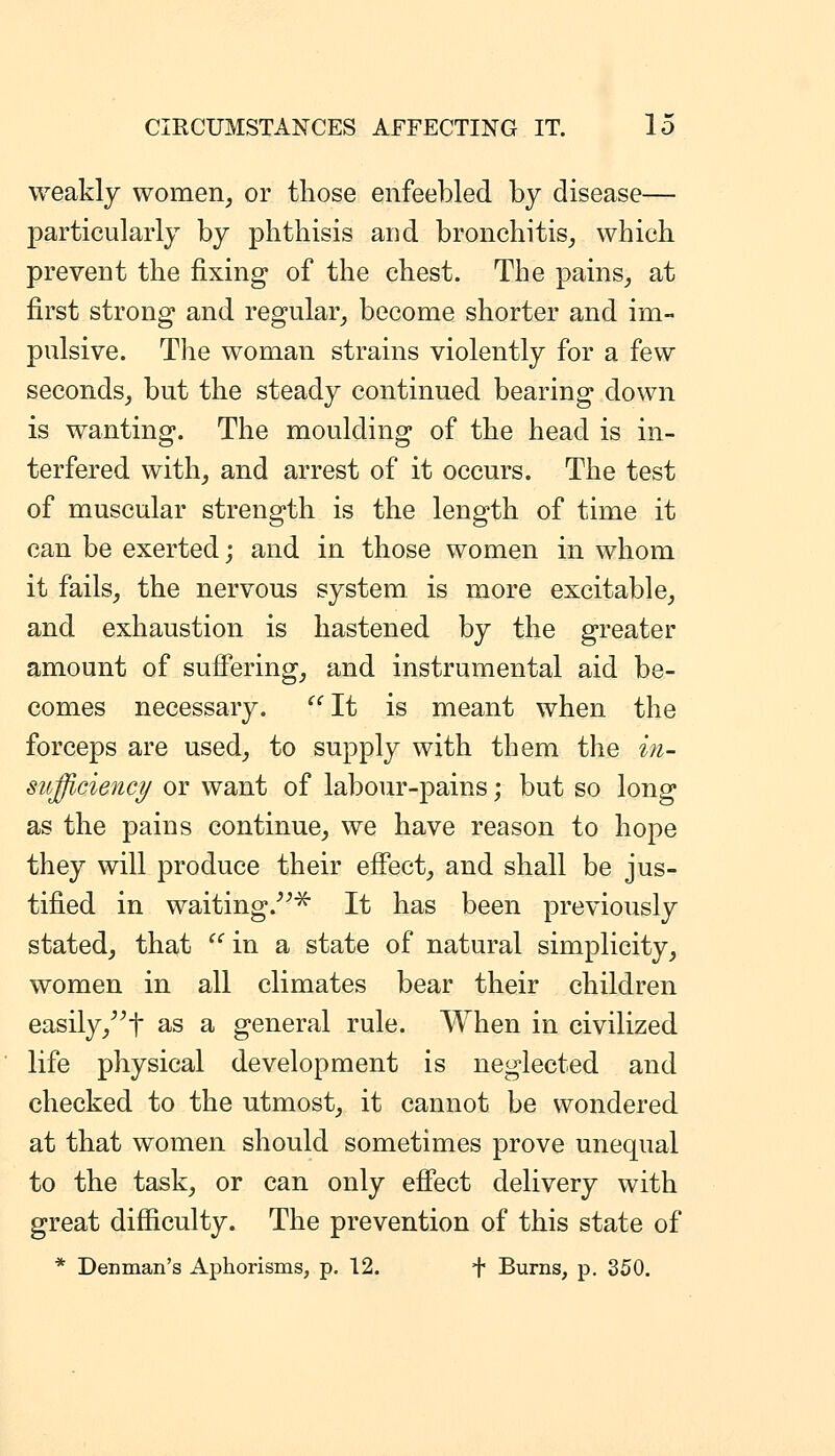 weakly women, or tliose enfeebled by disease— particularly by phthisis and bronchitis, which prevent the fixing- of the chest. The pains, at first strong and regular, become shorter and im- pulsive. The woman strains violently for a few seconds, but the steady continued bearing down is wanting. The moulding of the head is in- terfered with, and arrest of it occurs. The test of muscular strength is the length of time it can be exerted; and in those women in whom it fails, the nervous system is more excitable, and exhaustion is hastened by the greater amount of suiFering, and instrumental aid be- comes necessary.  It is meant when the forceps are used, to supply with them the i7i- sufficiency or want of labour-pains; but so long as the pains continue, we have reason to hope they will produce their effect, and shall be jus- tified in waiting.^ It has been previously stated, that  in a state of natural simplicity, women in all climates bear their children easily,^^t ^s a general rule. When in civilized life physical development is neglected and checked to the utmost, it cannot be wondered at that women should sometimes prove unequal to the task, or can only effect delivery with great difficulty. The prevention of this state of * Denman's Aphorisms, p. 12. + Burns, p. 350.