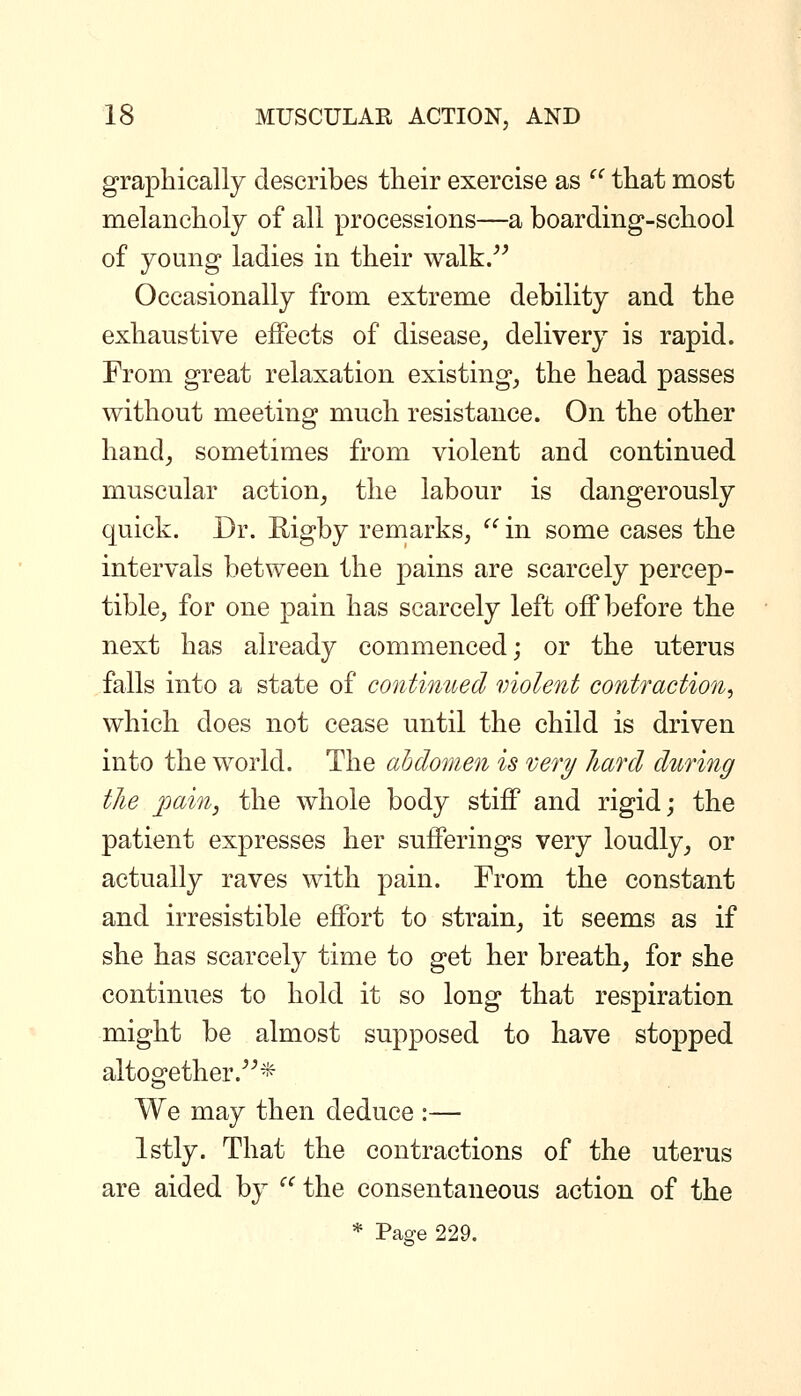 graphically describes their exercise as ^' that most melancholy of all processions—a boarding-school of young ladies in their walk/^ Occasionally from extreme debility and the exhaustive effects of disease, delivery is rapid. From great relaxation existing, the head passes without meeting much resistance. On the other hand, sometimes from violent and continued muscular action, the labour is dangerously quick. Dr. Rigby remarks,  in some cases the intervals between the pains are scarcely percep- tible, for one pain has scarcely left off before the next has already commenced; or the uterus falls into a state of contimted violent contraction, which does not cease until the child is driven into the world. The abdomen is very hard during the jpain, the whole body stiff and rigid; the patient expresses her sufferings very loudly, or actually raves with pain. From the constant and irresistible effort to strain, it seems as if she has scarcely time to get her breath, for she continues to hold it so long that respiration might be almost supposed to have stopped altogether.* We may then deduce :— Istly. That the contractions of the uterus are aided by ^^ the consentaneous action of the