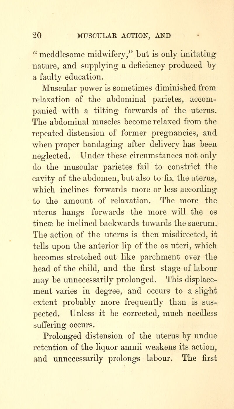  meddlesome midwifery/^ but is only imitating nature, and supplying a deficiency produced by a faulty education. Muscular power is sometimes diminished from relaxation of tlie abdominal parietes, accom- panied with a tilting forwards of the uterus. The abdominal muscles become relaxed from the repeated distension of former pregnancies, and when proper bandaging after delivery has been neglected. Under these circumstances not only do the muscular parietes fail to constrict the cavity of the abdomen, but also to fix the uterus, which inclines forwards more or less according to the amount of relaxation. The more the uterus hangs forwards the more will the os tincse be inclined backwards towards the sacrum. The action of the uterus is then misdirected, it tells upon the anterior lip of the os uteri, which becomes stretched out like parchment over the head of the child, and the first stage of labour may be unnecessarily prolonged. This displace- ment varies in degree_, and occurs to a slight extent probably more frequently than is sus- pected. Unless it be corrected, much needless suffering occurs. Prolonged distension of the uterus by undue retention of the liquor amnii weakens its action^ and unnecessarily prolongs labour. The first