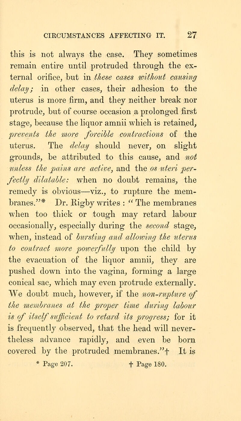 this is not always the case. They sometimes remain entire until protruded through the ex- ternal orifice, but in these cases witJiout causing delay; in other cases, their adhesion to the uterus is more firm, and they neither break nor protrude, but of course occasion a prolonged first stage, because the liquor amnii which is retained, prevents the more forcihle contractions of the uterus. The delay should never, on slight grounds, be attributed to this cause, and not unless the jjains are active, and the os uteri per- fectly dilatable: when no doubt remains, the remedy is obvious—viz., to rupture the mem- branes.* Dr. Rigby writes :  The membranes when too thick or tough may retard labour occasionally, especially during the second stage, when, instead of bursting and allowing the uterus to contract more ])OiDerfidly upon the child by the evacuation of the liquor amnii, they are pushed down into the vagina, forming a large conical sac, which may even protrude externally. We doubt much, however, if the non-rupture of the membranes at the proper time during labour is of itself sufficient to retard its progress; for it is frequently observed, that the head will never- theless advance rapidly, and even be born covered by the protruded membranes.^f It is * Page 207. f Page 180.