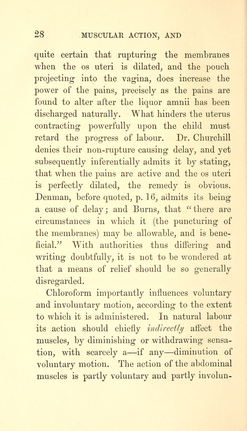 quite certain that rupturing tlie membranes when the os uteri is dilated;, and the pouch projecting into the vagina^ does increase the power of the pains, precisely as the pains are found to alter after the liquor amnii has been discharged naturally. What hinders the uterus contracting powerfully upon the child must retard the progress of labour. Dr. Churchill denies their non-rupture causing delay, and yet subsequently inferentially admits it by stating, that when the pains are active and the os uteri is perfectly dilated, the remedy is obvious. Denman, before quoted, p. 1 6, admits its being a cause of delay; and Burns, that  there are circumstances in which it (the puncturing of the membranes) may be allowable, and is bene- ficial.^^ With authorities thus differing and writing doubtfully, it is not to be wondered at that a means of relief should be so generally disregarded. Chloroform importantly influences voluntary and involuntary motion, according to the extent to which it is administered. In natural labour its action should chiefly indirectly affect the muscles, by diminishing or withdrawing sensa- tion, with scarcely a—if any—diminution of voluntary motion. The action of the abdominal muscles is partly voluntary and partly involun-