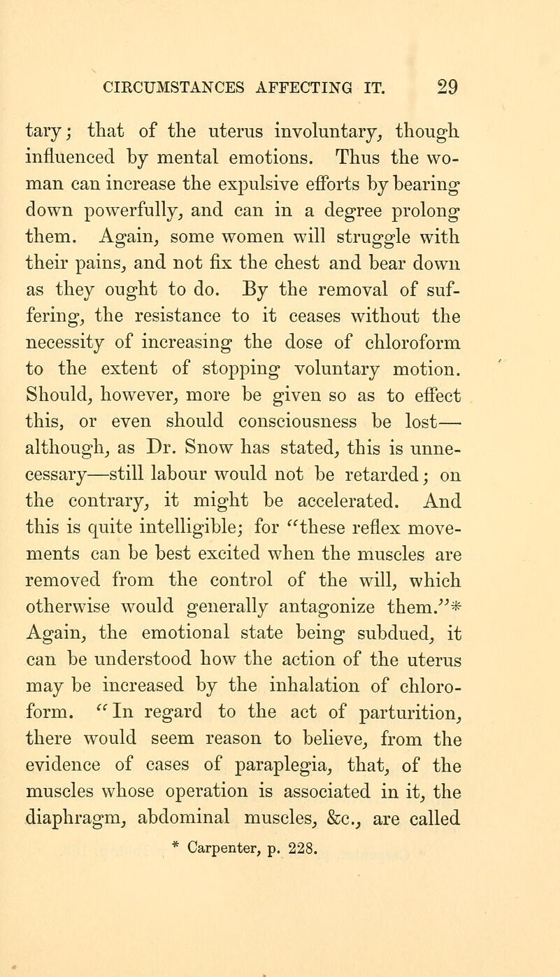 tary; that of the uterus involuiitary_, though influenced by mental emotions. Thus the wo- man can increase the expulsive efforts by bearing down powerfully^ and can in a degree prolong them. Again^ some women will struggle with their pains_, and not fix the chest and bear down as they ought to do. By the removal of suf- ferings the resistance to it ceases without the necessity of increasing the dose of chloroform to the extent of stopping voluntary motion. Should^ however^ more be given so as to effect this, or even should consciousness be lost— although_, as Dr. Snow has stated, this is unne- cessary—still labour would not be retarded; on the contrary_, it might be accelerated. And this is quite intelligible; for these reflex move- ments can be best excited when the muscles are removed from the control of the will, which otherwise would generally antagonize them.''^* Again, the emotional state being subdued, it can be understood how the action of the uterus may be increased by the inhalation of chloro- form. In regard to the act of parturition, there would seem reason to believe, from the evidence of cases of paraplegia, that, of the muscles whose operation is associated in it, the diaphragm, abdominal muscles, &c., are called * Carpenter, p. 228.