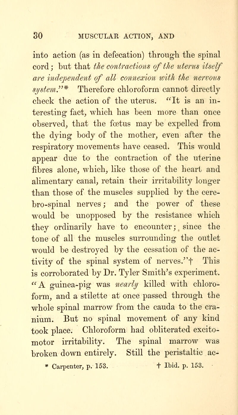 into action (as in defecation) tlirougli the spinal cord; but that the contractions of the utenis itself are independent of all connexion loith the nervous system.^^^ Therefore chloroform cannot directly check the action of the uterus. ^^It is an in- teresting fact, which has been more than once observed, that the fcetus may be expelled from the dying body of the mother, even after the respiratory movements have ceased. This wovJd appear due to the contraction of the uterine fibres alone, which, like those of the heart and alimentary canal, retain their irritability longer than those of the muscles supplied by the cere- bro-spinal nerves; and the power of these would be unopposed by the resistance which they ordinarily have to encounter;. since the tone of all the muscles surrounding the outlet would be destroyed by the cessation of the ac- tivity of the spinal system of nerves.^'f This is corroborated by Dr. Tyler Smithes experiment. A guinea-pig was nearly killed with chloro- form, and a stilette at once passed through the whole spinal marrow from the cauda to the cra- nium. But no spinal movement of any kind took place. Chloroform had obliterated excito- motor irritability. The spinal marrow was broken down entirely. Still the peristaltic ac- * Carpenter, p. 153. + Ibid. p. 153.