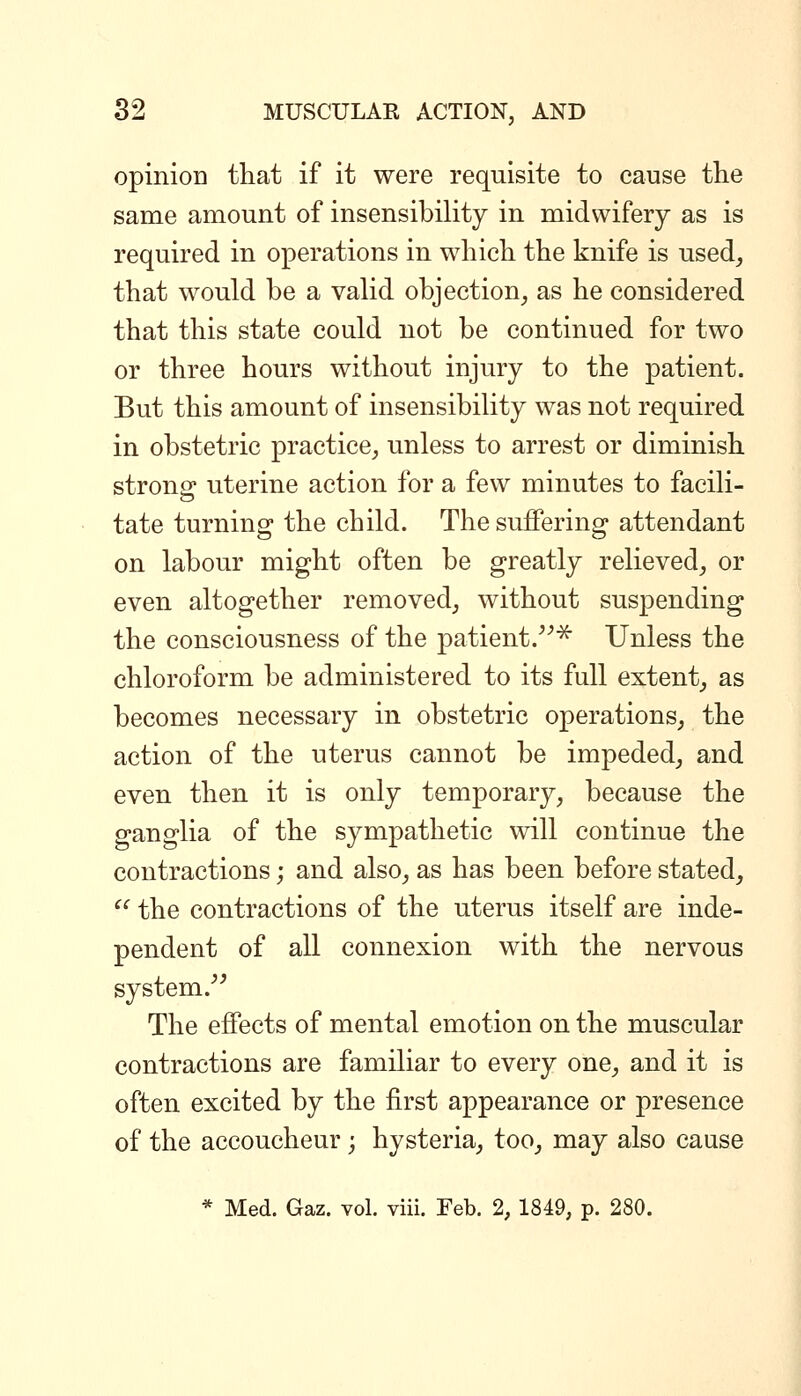 opinion that if it were requisite to cause the same amount of insensibility in midwifery as is required in operations in which the knife is used^ that would be a valid objection, as he considered that this state could not be continued for two or three hours without injury to the patient. But this amount of insensibility was not required in obstetric practice, unless to arrest or diminish strong uterine action for a few minutes to facili- tate turning the child. The suffering attendant on labour might often be greatly relieved, or even altogether removed, without suspending the consciousness of the patient.^^^ Unless the chloroform be administered to its full extent, as becomes necessary in obstetric operations, the action of the uterus cannot be impeded, and even then it is only temporary, because the ganglia of the sympathetic will continue the contractions; and also, as has been before stated,  the contractions of the uterus itself are inde- pendent of all connexion with the nervous system. The effects of mental emotion on the muscular contractions are familiar to every one, and it is often excited by the first appearance or presence of the accoucheur ; hysteria, too, may also cause * Med. Gaz. vol. viii. Feb. % 1849, p. 280.