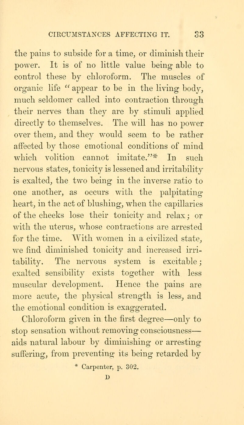 the pains to subside for a time^ or diminisli tlieir power. It is of no little value being able to control these by chloroform. The muscles of organic life  appear to be in the living body^ much seldomer called into contraction through their nerves than they are by stimuli applied directly to themselves. The will has no power over them^ and they would seem to be rather affected by those emotional conditions of mind which volition cannot imitate.''^^ In such nervous states, tonicity is lessened and irritability is exalted, the two being in the inverse ratio to one another, as occurs with the palpitating heart, in the act of blushing, when the capillaries of the cheeks lose their tonicity and relax; or with the uterus, whose contractions are arrested for the time. With women in a civilized state, we find diminished tonicity and increased irri- tability. The nervous system is excitable; exalted sensibility exists together with less muscular development. Hence the pains are more acute, the physical strength is less, and the emotional condition is exaggerated. Chloroform given in the first degree—only to stop sensation without removing consciousness— aids natural labour by diminishing or arresting suffering, from preventing its being retarded by * Carpenter, p. 302. D