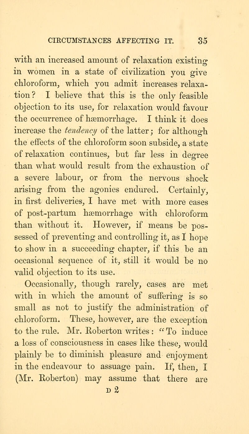 with an increased amount of relaxation existins* in women in a state of civilization you give chloroform, which you admit increases relaxa- tion ? I believe that this is the only feasible objection to its use, for relaxation would favour the occurrence of haemorrhage. I think it does increase the tendency of the latter; for although the effects of the chloroform soon subside, a state of relaxation continues, but far less in dep-ree than what would result from the exhaustion of a severe labour, or from the nervous shock arising from the agonies endured. Certainly, in first deliveries, I have met with more cases of post-partum haemorrhage with chloroform than without it. However, if means be pos- sessed of preventing and controlling it, as I hope to show in a succeeding chapter, if this be an occasional sequence of it, still it would be no valid objection to its use. Occasionally, though rarely, cases are met with in which the amount of suffering is so small as not to justify the administration of chloroform. These, however, are the exception to the rule. Mr. E-oberton writes : ^^ To induce a loss of consciousness in cases like these, would plainly be to diminish pleasure and enjoyment in the endeavour to assuage pain. If, then, I (Mr. Roberton) may assume that there are D %