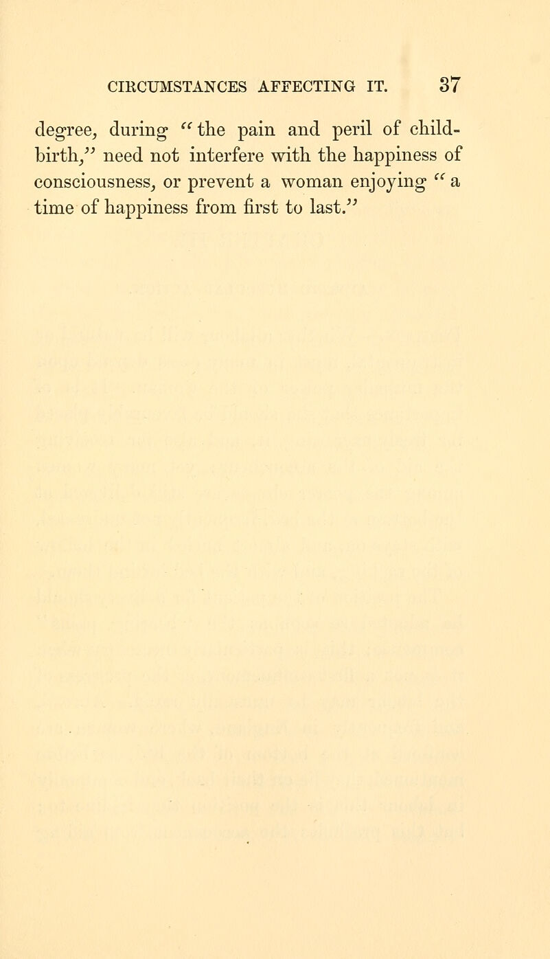 degree^ during  the pain and peril of child- birth/^ need not interfere with the happiness of consciousness^ or prevent a woman enjoying '^ a time of happiness from first to last/^