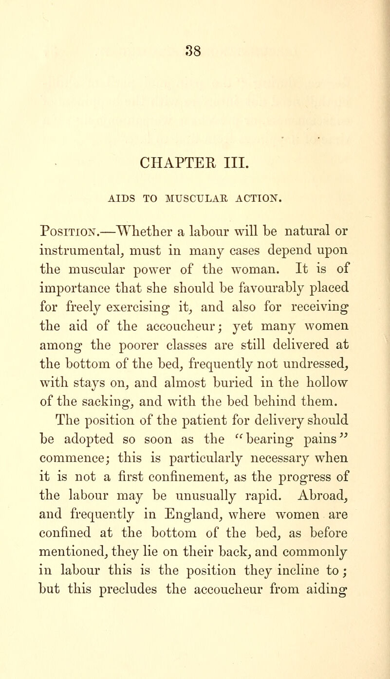 CHAPTEE III. AIDS TO MUSCULAR ACTION. Position.—Whether a labour will be natural or instrumental^ must in many cases depend upon the muscular power of the woman. It is of importance that she should be favourably placed for freely exercising* it^ and also for receiving the aid of the accoucheur; yet many women among the poorer classes are still delivered at the bottom of the bed, frequently not undressed, with stays on, and almost buried in the hollow of the sacking, and with the bed behind them. The position of the patient for delivery should be adopted so soon as the ^^ bearing pains ^^ commence; this is particularly necessary when it is not a first confinement, as the progress of the labour may be unusually rapid. Abroad, and frequently in England, where women are confined at the bottom of the bed, as before mentioned, they lie on their back, and commonly in labour this is the position they incline to; but this precludes the accoucheur from aiding
