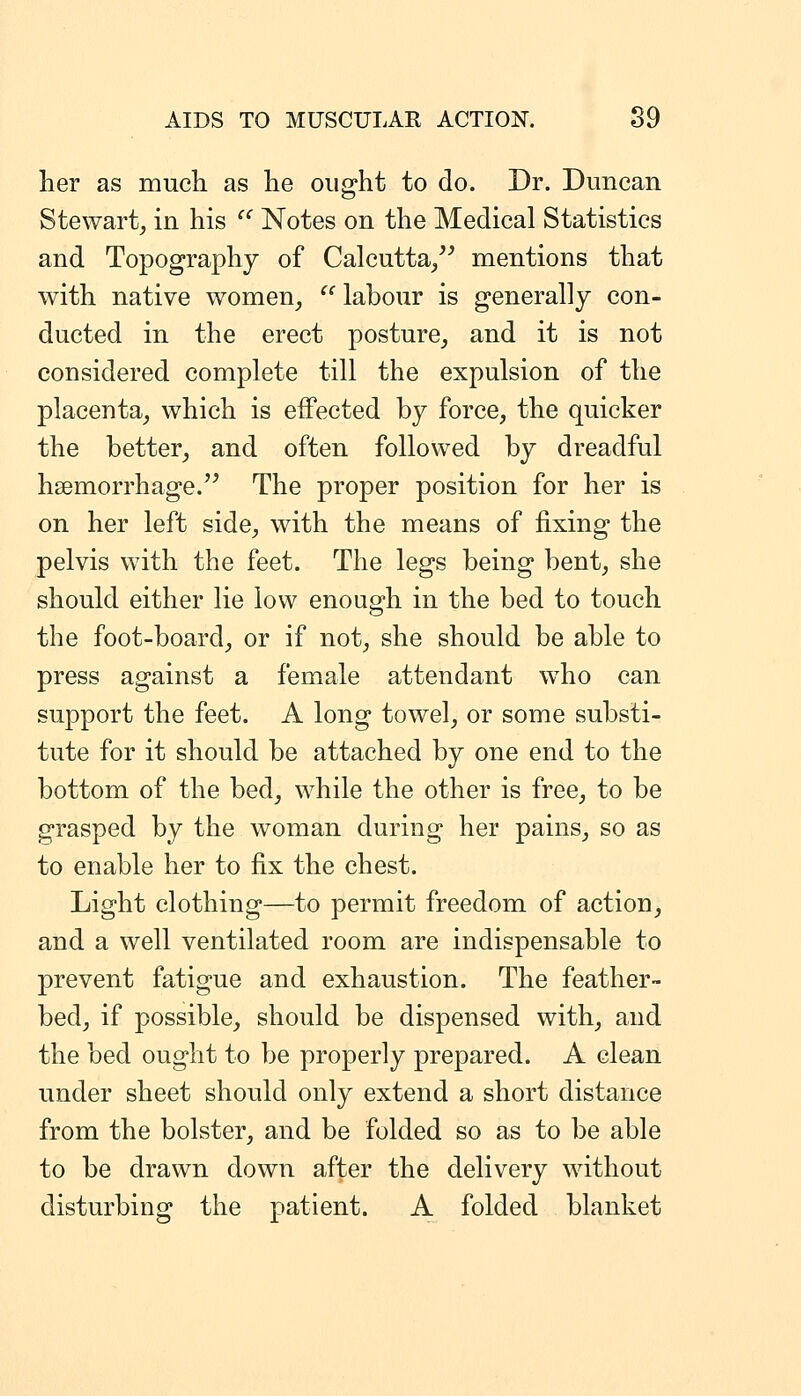 her as much as he ought to do. Dr. Duncan Stewart^ in his  Notes on the Medical Statistics and Topography of Calcutta/^ mentions that with native women^  labour is generally con- ducted in the erect posture^ and it is not considered complete till the expulsion of the placenta^ which is effected by force, the quicker the better, and often followed by dreadful hsemorrhage.'^ The proper position for her is on her left side, with the means of fixing the pelvis with the feet. The legs being bent, she should either lie low enough in the bed to touch the foot-board, or if not, she should be able to press against a female attendant who can support the feet. A long towel, or some substi- tute for it should be attached by one end to the bottom of the bed, while the other is free, to be grasped by the woman during her pains, so as to enable her to fix the chest. Light clothing—to permit freedom of action, and a well ventilated room are indispensable to prevent fatigue and exhaustion. The feather- bed, if possible, should be dispensed with, and the bed ought to be properly prepared. A clean under sheet should only extend a short distance from the bolster, and be folded so as to be able to be drawn down after the delivery without disturbing the patient. A folded blanket