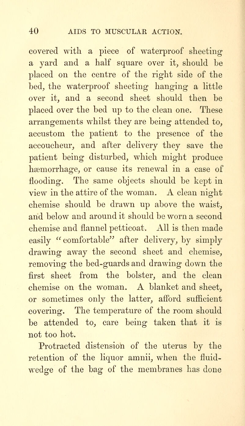 covered with a piece of waterproof sheeting a yard and a half square over it, should be placed on the centre of the right side of the bed, the waterproof sheeting hanging a little over it, and a second sheet should then be placed over the bed up to the clean one. These arrangements whilst they are being attended to, accustom the patient to the presence of the accoucheur, and after delivery they save the patient being disturbed, which might produce haemorrhage, or cause its renewal in a case of flooding. The same objects should be kept in view in the attire of the woman. A clean night chemise should be drawn up above the waist, and below and around it should be worn a second chemise and flannel petticoat. All is then made easily ^^ comfortable^^ after delivery, by simply drawing away the second sheet and chemise, removing the bed-guards and drawing down the first sheet from the bolster, and the clean chemise on the woman. A blanket and sheet, or sometimes only the latter, afibrd sufficient covering. The temperature of the room should be attended to, care being taken that it is not too hot. Protracted distension of the uterus by the retention of the liquor amnii, when the fluid- wedge of the bag of the membranes has done