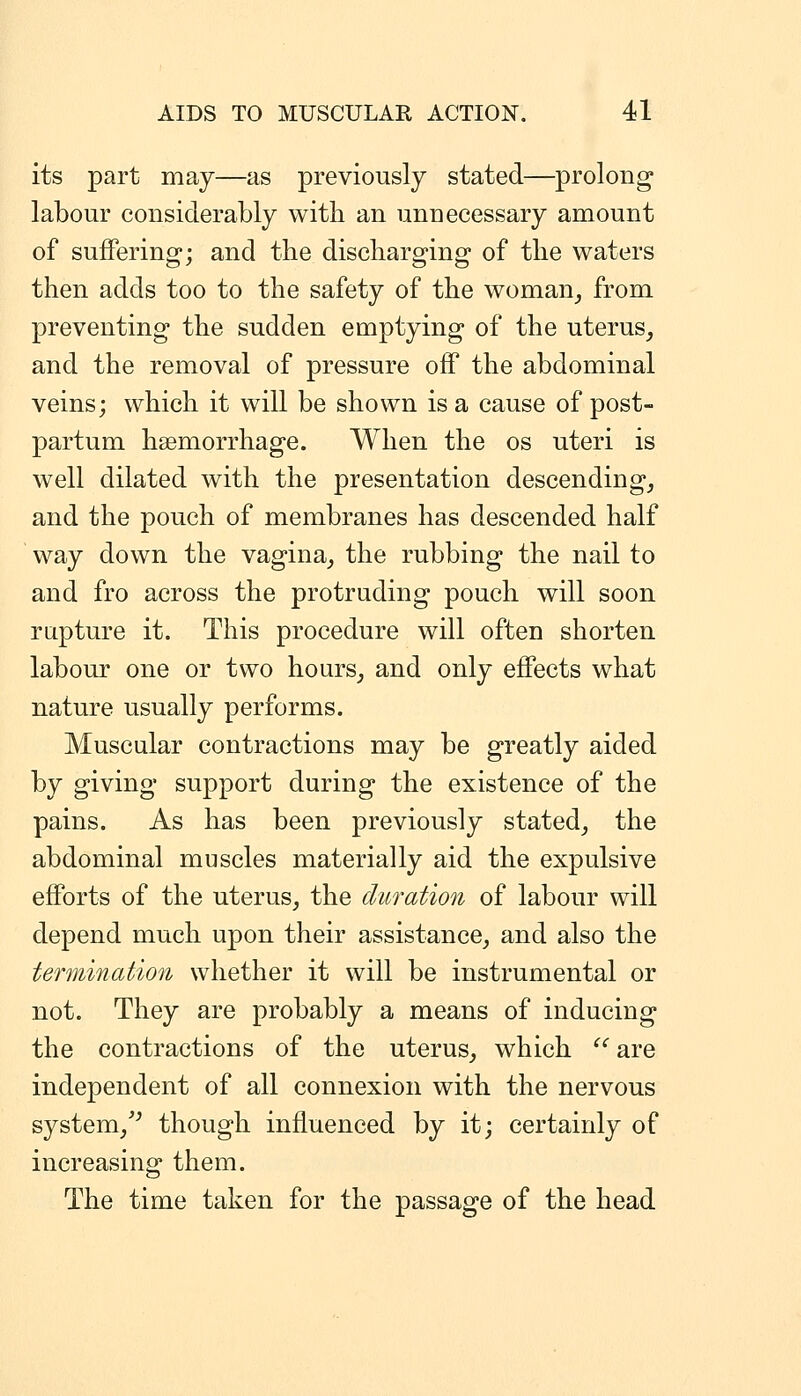 its part may—as previously stated—prolong labour considerably with an unnecessary amount of suffering; and the discharging of the waters then adds too to the safety of the woman^ from preventing the sudden emptying of the uterus, and the removal of pressure off the abdominal veins; which it will be shown is a cause of post- partum hsemorrhage. When the os uteri is well dilated with the presentation descending, and the pouch of membranes has descended half way down the vagina, the rubbing the nail to and fro across the protruding pouch will soon rapture it. This procedure will often shorten labour one or two hours, and only effects what nature usually performs. Muscular contractions may be greatly aided by giving support during the existence of the pains. As has been previously stated, the abdominal muscles materially aid the expulsive efforts of the uterus, the duration of labour will depend much upon their assistance, and also the termination whether it will be instrumental or not. They are probably a means of inducing the contractions of the uterus, which  are independent of all connexion with the nervous system,'^ though influenced by it; certainly of increasing them. The time taken for the passage of the head