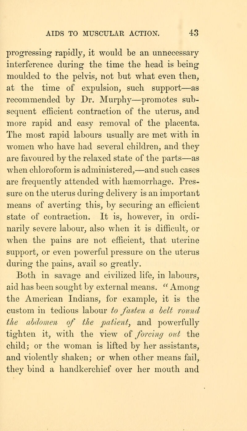 progressing rapidly^ it would be an unnecessary interference during the time the head is being moulded to the pelvis^ not but what even then, at the time of expulsion, such support—as recommended by Dr. Murphy—promotes sub- sequent efficient contraction of the uterus, and more rapid and easy removal of the placenta. The most rapid labours usually are met with in women who have had several children, and they are favoured by the relaxed state of the parts—as when chloroform is administered,—and such cases are frequently attended with hsemorrhage. Pres- sure on the uterus during delivery is an important means of averting this, by securing an efficient state of contraction. It is, however, in ordi- narily severe labour, also when it is difficult, or when the pains are not efficient, that uterine support, or even powerful pressure on the uterus during the pains, avail so greatly. Both in savage and civilized life, in labours, aid has been sought by external means.  Among the American Indians, for example, it is the custom in tedious labour to fasten a belt round the abdomen of the patient, and powerfully tighten it, with the view of forcing out the child; or the woman is lifted by her assistants, and violently shaken; or when other means fail, they bind a handkerchief over her mouth and