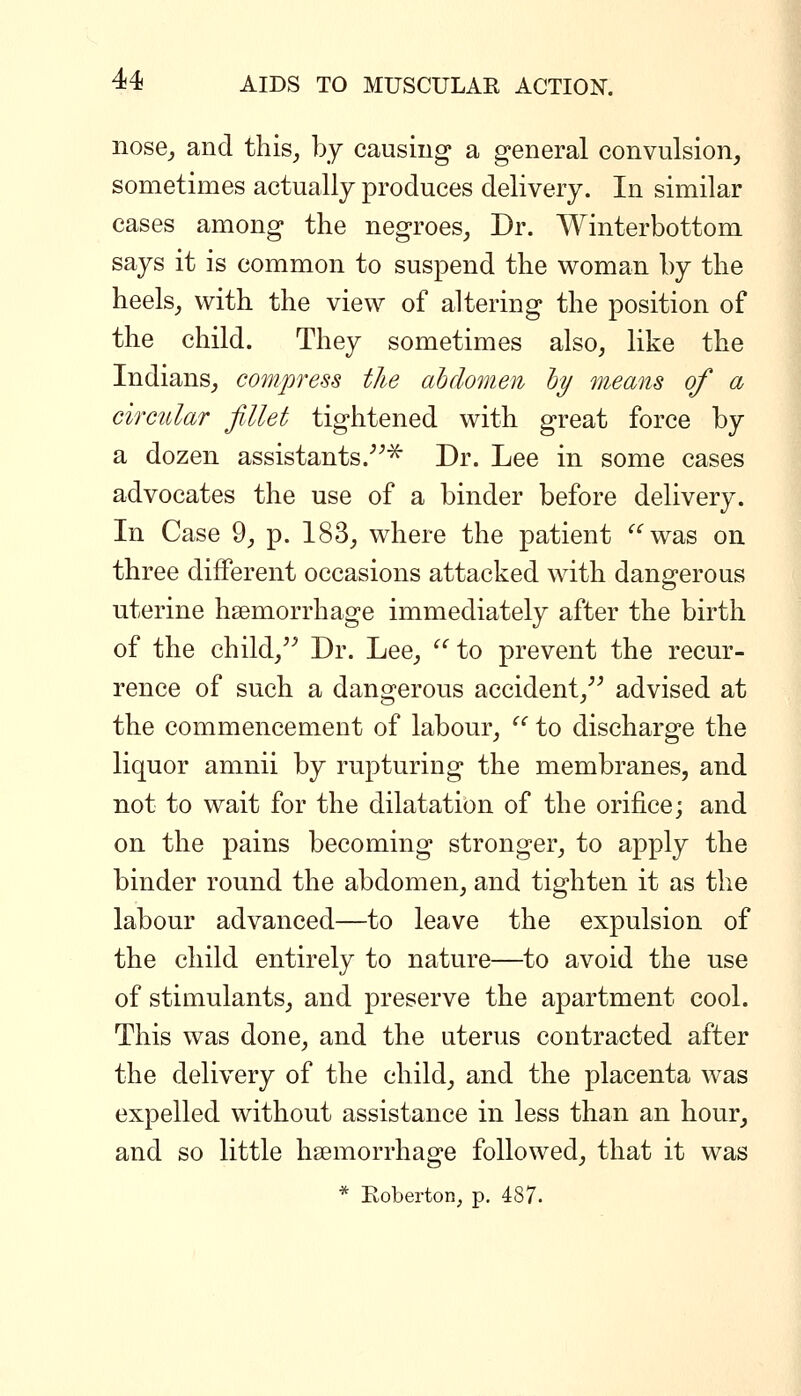 iiose_, and this, by causing a general convulsion, sometimes actually produces delivery. In similar cases among the negroes, Dr. Winterbottom says it is common to suspend the woman by the heels, with the view of altering the position of the child. They sometimes also, like the Indians, compress the ahclomen hy means of a circular fillet tightened with great force by a dozen assistants.^^^ Dr. Lee in some cases advocates the use of a binder before delivery. In Case 9, p. 183, where the patient was on three different occasions attacked with dangerous uterine haemorrhage immediately after the birth of the child,^^ Dr. Lee, ^' to prevent the recur- rence of such a dangerous accident,^^ advised at the commencement of labour,  to discharge the liquor amnii by rupturing the membranes, and not to wait for the dilatation of the orifice; and on the pains becoming stronger, to apply the binder round the abdomen, and tighten it as the labour advanced—to leave the expulsion of the child entirely to nature—to avoid the use of stimulants, and preserve the apartment cool. This was done, and the uterus contracted after the delivery of the child, and the placenta was expelled without assistance in less than an hour, and so little haemorrhage followed, that it was * Koberton, p. 487.