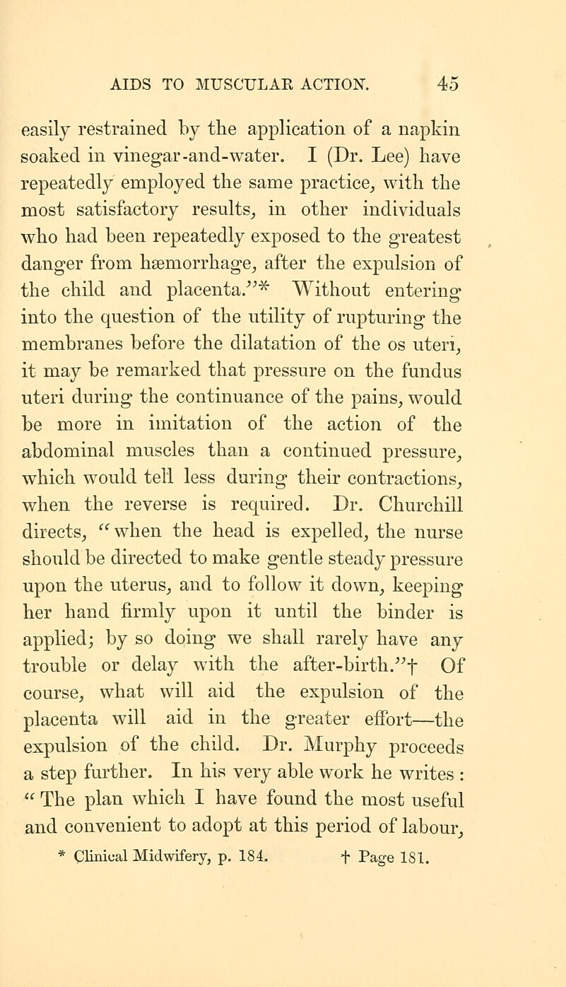 easily restrained by tlie application of a napkin soaked in vinegar-and-water. I (Dr. Lee) have repeatedly employed the same practice^ with the most satisfactory results^ in other individuals who had been repeatedly exposed to the greatest danger from hsemorrhage^ after the expulsion of the child and placenta.^ Without entering into the question of the utility of rupturing the membranes before the dilatation of the os uteri^ it may be remarked that pressure on the fundus uteri during the continuance of the pains, would be more in imitation of the action of the abdominal muscles than a continued pressure, which would tell less during their contractions, when the reverse is required. Dr. Churchill directs, ^^when the head is expelled, the nurse should be directed to make gentle steady pressure upon the uterus, and to follow it down, keeping her hand firmly upon it until the binder is applied; by so doing we shall rarely have any trouble or delay with the after-birth.^^f Of course, what will aid the expulsion of the placenta will aid in the greater effort—the expulsion of the child. Dr. Murphy proceeds a step further. In his very able work he writes :  The plan which I have found the most useful and convenient to adopt at this period of labour, * Clinical Midwifery, p. 184. + Page 181.