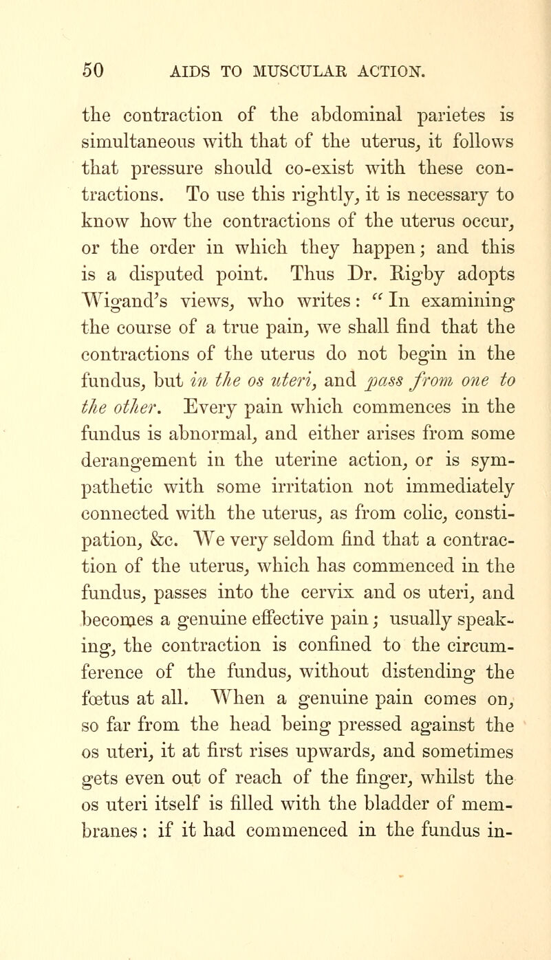 the contraction of the abdominal parietes is simultaneous with that of the uterus^ it follows that pressure should co-exist with these con- tractions. To use this rightly_, it is necessary to know how the contractions of the uterus occm% or the order in which they happen; and this is a disputed point. Thus Dr. Higby adopts Wio-and^s views, who writes:  In examining the course of a true pain^ we shall find that the contractions of the uterus do not begin in the fundus^ but in the os titeri, and joass from one to the other. Every pain which commences in the fundus is abnormal^ and either arises from some derangement in the uterine action_, or is sym- pathetic with some irritation not immediately connected with the uterus^ as from colic^ consti- pation, &c. We very seldom find that a contrac- tion of the uterus, which has commenced in the fundus, passes into the cervix and os uteri, and becomes a genuine effective pain; usually speak- ing, the contraction is confined to the circum- ference of the fundus, without distending the foetus at all. When a genuine pain comes on, so far from the head being pressed against the OS uteri, it at first rises upwards, and sometimes gets even out of reach of the finger, whilst the OS uteri itself is filled with the bladder of mem- branes : if it had commenced in the fundus in-