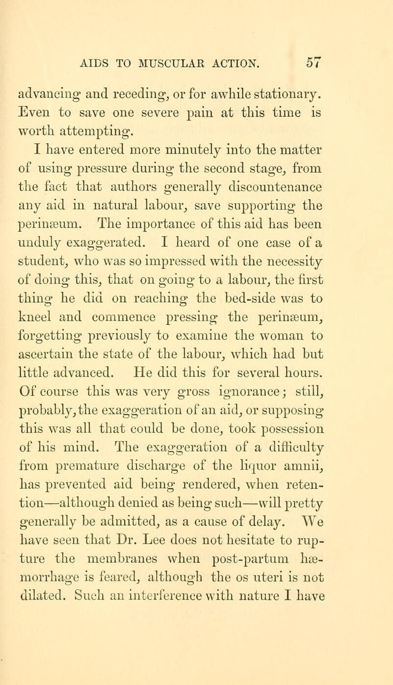 advancing and receding^ or for awhile stationary. Even to save one severe pain at this time is worth attempting. I have entered more minutely into the matter of using pressure during the second stage^ from the fact that authors generally discountenance any aid in natural labour^ save supporting the perinseum. The importance of this aid has been unduly exaggerated. I heard of one case of a student_, who was so impressed with the necessity of doing this^ that on going to a labour^ the first thing he did on reaching the bed-side was to kneel and commence pressing the perinseum^ forgetting previously to examine the woman to ascertain the state of the labour_, which had but little advanced. He did this for several hours. Of course this was very gross ignorance; still, probably_, the exaggeration of an aid_, or supposing this was all that could be done, took possession of his mind. The exaggeration of a difficulty from joremature discharge of the liquor amnii, has prevented aid being rendered, when reten- tion—although denied as being such—will pretty generally be admitted, as a cause of delay. We have seen that Dr. Lee does not hesitate to rup- ture the membranes when post-partum hae- morrhage is feared, although the os uteri is not dilated. Such an interference with nature I have