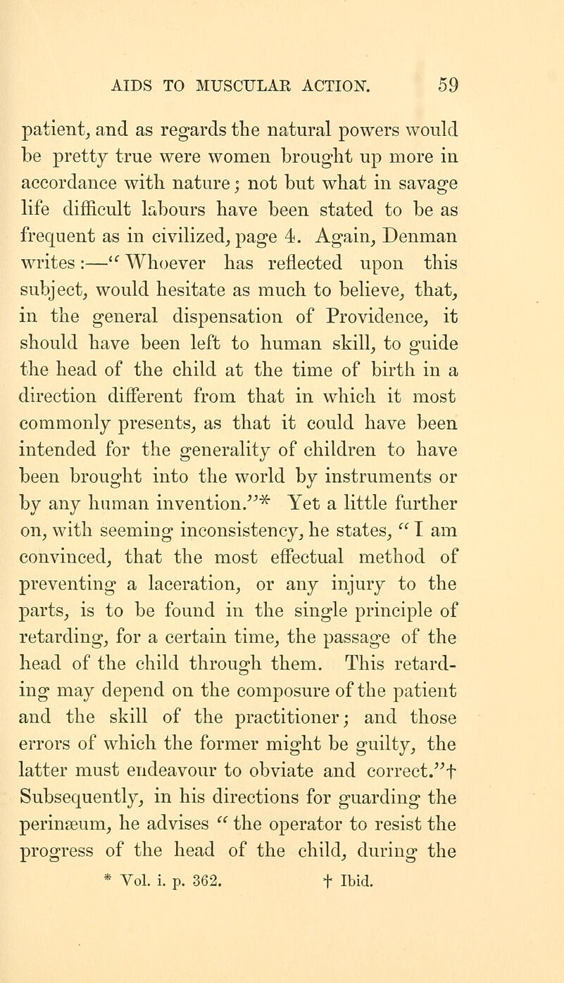 patient^ and as regards the natural powers would be pretty true were women brought up more in accordance with nature; not but what in savage life difficult labours have been stated to be as frequent as in civilized^ page 4. Again^ Denman writes:—'^Whoever has reflected upon this subject, would hesitate as much to believe_, that, in the general dispensation of Providence, it should have been left to human skill, to guide the head of the child at the time of birth in a direction different from that in which it most commonly presents, as that it could have been intended for the generality of children to have been brought into the world by instruments or by any human invention.^ Yet a little further on, with seeming inconsistency, he states, T am convinced, that the most effectual method of preventing a laceration, or any injury to the parts, is to be found in the single principle of retarding, for a certain time, the passage of the head of the child through them. This retard- ing may depend on the composure of the patient and the skill of the practitioner; and those errors of which the former might be guilty, the latter must endeavour to obviate and correct/^f Subsequently, in his directions for guarding the perinseum, he advises the operator to resist the progress of the head of the child, during the * Vol. i. p. 362. t Ibid.